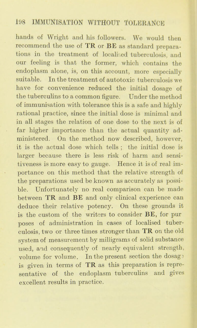 hands of Wright and his followers. We would then recommend the use of TR or BE as standard prepara- tions in the treatment of localised tuberculosis, and our feeling is that the former, which contains the endoplasm alone, is, on this account, more especially suitable. In the treatment of autotoxic tuberculosis we have for convenience reduced the initial dosage of the tuberculins to a common figure. Under the method of immunisation with tolerance this is a safe and highly rational practice, since the initial dose is minimal and in all stages the relation of one dose to the next is of far higher importance than the actual quantity ad- ministered. On the method now described, however, it is the actual dose which tells ; the initial dose is larger because there is less risk of harm and sensi- tiveness is more easy to gauge. Hence it is of real im- portance on this method that the relative strength of the preparations used be known as accurately as possi- ble. Unfortunately no real comparison can be made between TR and BE and only clinical experience can deduce their relative potency. On these grounds it is the custom of the writers to consider BE, for pur poses of administration in cases of localised tuber- culosis, two or three times stronger than TR on the old system of measurement by milligrams of solid substance used, and consequently of nearly equivalent strength, volume for volume. In the present section the dosagi is given in terms of TR as this preparation is repre- sentative of the endoplasm tuberculins and gives excellent results in practice.