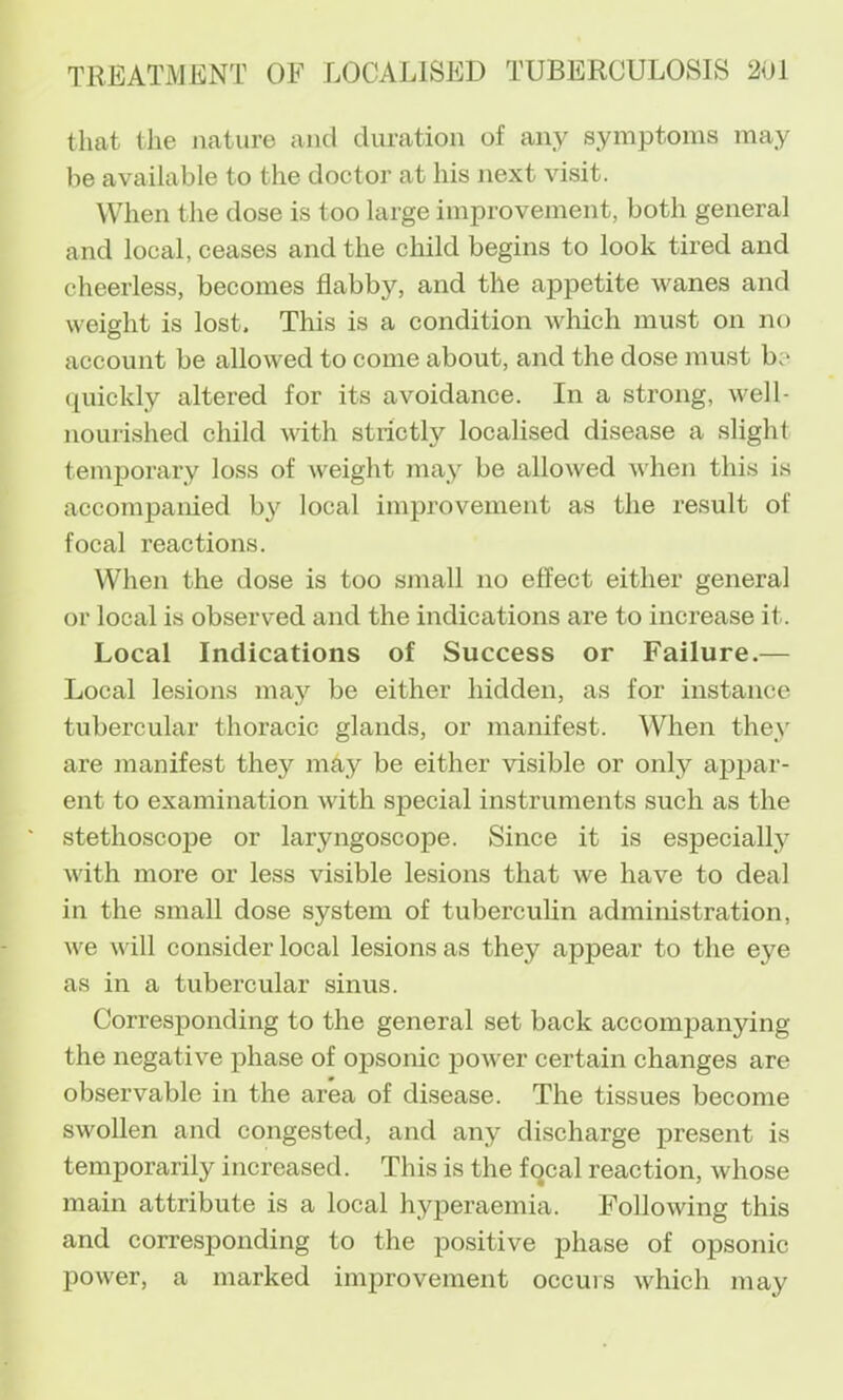 that the jiature and duration of any symptoms may be available to the doctor at his next visit. When the dose is too large improvement, both general and local, ceases and the child begins to look tired and cheerless, becomes flabby, and the appetite wanes and weight is lost. This is a condition which must on no account be allowed to come about, and the dose must be (piickly altered for its avoidance. In a strong, well- nourished child with strictly localised disease a slight temporary loss of weight may be allowed when this is accompanied by local improvement as the result of focal reactions. When the dose is too small no effect either general or local is observed and the indications are to increase it. Local Indications of Success or Failure.— Local lesions may be either hidden, as for instance tubercular thoracic glands, or manifest. When they are manifest they may be either visible or only appar- ent to examination with special instruments such as the stethoscope or laryngoscope. Since it is especialty with more or less visible lesions that we have to deal in the small dose system of tuberculin administration, we will consider local lesions as they appear to the eye as in a tubercular sinus. Corresponding to the general set back accompanying the negative phase of opsonic power certain changes are observable in the area of disease. The tissues become swollen and congested, and any discharge present is temporarily increased. This is the focal reaction, whose main attribute is a local hyperaemia. Following this and corresponding to the positive phase of opsonic power, a marked improvement occurs which may