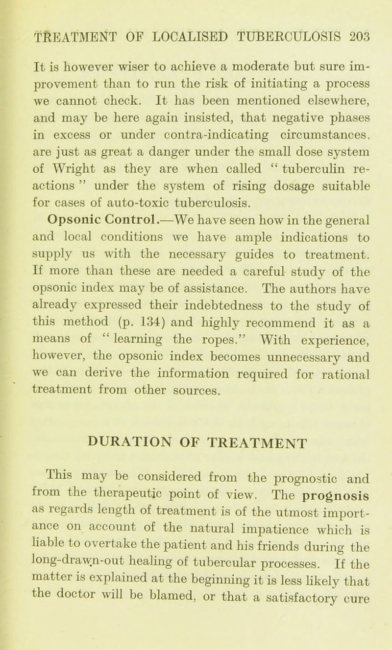 It is however wiser to achieve a moderate but sure im- provement than to run the risk of initiating a process we cannot check. It has been mentioned elsewhere, and may be here again insisted, that negative phases in excess or under contra-indicating circumstances, are just as great a danger under the small dose system of Wright as they are when called “ tubercuHn re- actions ” under the system of rising dosage suitable for cases of auto-toxic tuberculosis. Opsonic Control.—We have seen how in the general and local conditions we have ample indications to supply us with the necessary guides to treatment. If more than these are needed a careful study of the opsonic index may be of assistance. The authors have already expressed their indebtedness to the study of this method (p. 134) and highly recommend it as a means of “ learning the ropes.” With experience, however, the opsonic index becomes unnecessary and we can derive the information required for rational treatment from other sources. DURATION OF TREATMENT This may be considered from the prognostic and from the therapeutic point of view. The prognosis as regards length of treatment is of the utmost import- ance on account of the natural impatience which is liable to overtake the patient and his friends during the long-drawn-out healing of tubercular processes. If the matter is explained at the beginning it is less hkely that the doctor will be blamed, or that a satisfactory cure