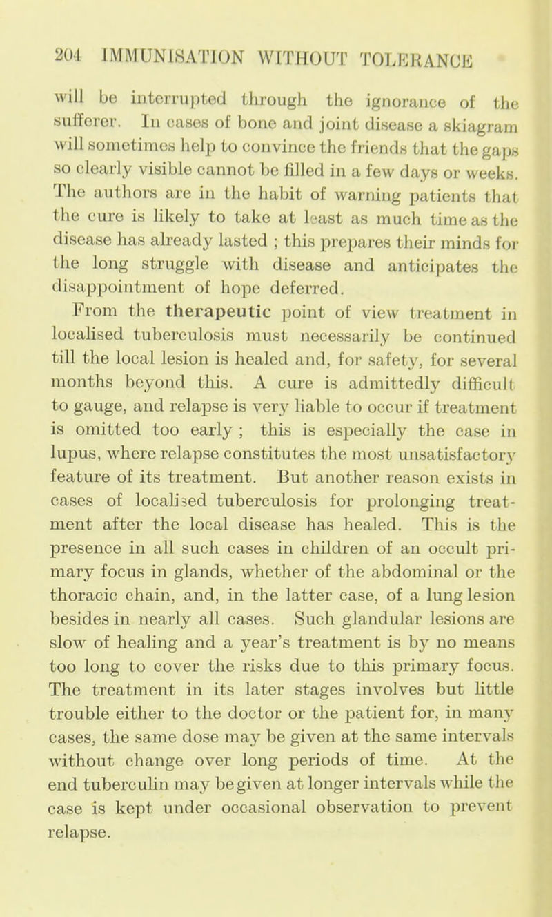 will bo interrupted through the ignorance of the sufferer. In cases of bone and joint disease a skiagram will sometimes help to convince the friends that the gaps so clearly visible cannot be filled in a few days or weeks. The authors are in the habit of warning patients that the cure is likely to take at least as much time as the disease has already lasted ; this prejjares their minds for the long struggle with disease and anticipates the disappointment of hope deferred. From the therapeutic point of view treatment in localised tuberculosis must necessarily be continued till the local lesion is healed and, for safety, for several months beyond this. A cure is admittedly difficult to gauge, and relapse is very liable to occur if treatment is omitted too early ; this is especially the case in lupus, where relapse constitutes the most unsatisfactory feature of its treatment. But another reason exists in cases of localised tuberculosis for prolonging treat- ment after the local disease has healed. This is the presence in all such cases in children of an occult pri- mary focus in glands, Avhether of the abdominal or the thoracic chain, and, in the latter case, of a lung lesion besides in nearly all cases. Such glandular lesions are slow of healing and a year’s treatment is by no means too long to cover the risks due to this primary focus. The treatment in its later stages involves but little trouble either to the doctor or the patient for, in many cases, the same dose may be given at the same intervals without change over long periods of time. At the end tuberculin may be given at longer intervals while the case is kept under occasional observation to prevent relapse.