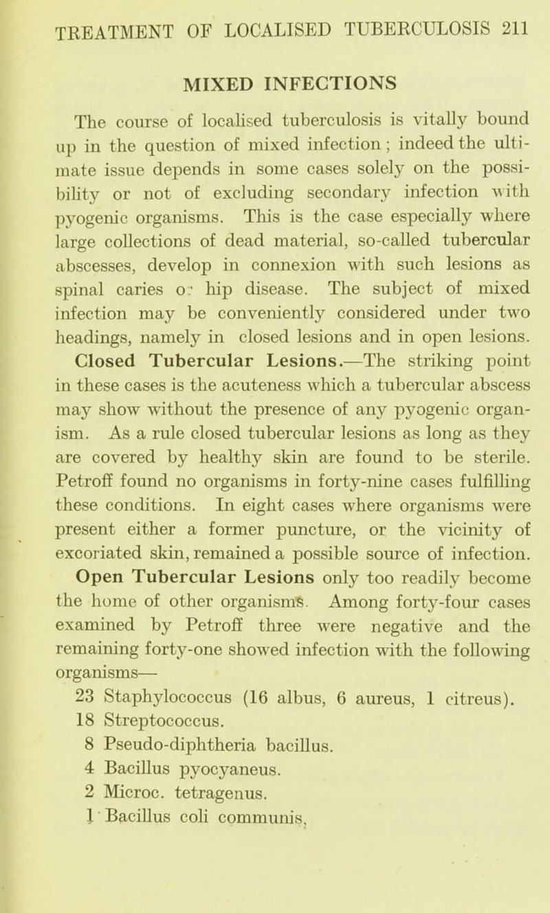 MIXED INFECTIONS The course of localised tuberculosis is vitally bound up in the question of mixed infection; indeed the ulti- mate issue depends in some cases solely on the possi- bility or not of excluding secondarj^ infection -with pyogenic organisms. This is the case especially where large collections of dead material, so-called tubercular abscesses, develop in connexion with such lesions as spinal caries o; hip disease. The subject of mixed infection may be conveniently considered under two headings, namely in closed lesions and in open lesions. Closed Tubercular Lesions.—The striking point in these cases is the acuteness which a tubercular abscess may show without the presence of any pjmgenic organ- ism. As a rule closed tubercular lesions as long as they are covered by healthy skin are found to be sterile. Petroff found no organisms in forty-nine cases fulfilhng these conditions. In eight cases where organisms were present either a former punctm’e, or the vicinity of excoriated skin, remained a possible source of infection. Open Tubercular Lesions only too readily become the home of other organism^. Among forty-four cases examined by Petroff three were negative and the remaining forty-one showed infection with the following organisms— 23 Staphylococcus (16 albus, 6 aureus, 1 citreus). 18 Streptococcus. 8 Pseudo-diphtheria bacillus. 4 Bacillus pyocyaneus. 2 Microc. tetragenus. I Bacillus coli communis,