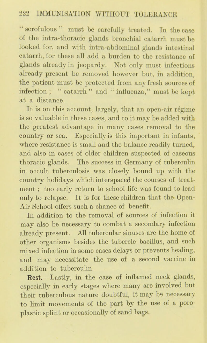 “scrofulous” must be carefully treated. In the case of the intra-thoracic glands bronchial catarrh must be looked for, and with intra-abdominal glands intestinal catarrh, for these all add a burden to the resistance of glands already in jeopardy. Not only must infections already present be removed however but, in addition, the patient must be protected from any fresh sources of infection ; “ catarrh ” and “ influenza,” must be kept at a distance. It is on this account, largely, that an open-air regime is so valuable in these cases, and to it may be added with the greatest advantage in many cases removal to the country or sea. Especially is this important in infants, where resistance is small and the balance readily turned, and also in cases of older children suspected of caseous thoracic glands. The success in Germany of tubercuhn in occult tuberculosis was closely bound up with the country holidays which interspaced the courses of treat- ment ; too early return to school life was found to lead only to relapse. It is for these children that the Open- Air School offers such a chance of beneflt. In addition to the removal of sources of infection it may also be necessary to combat a secondary infection already present. All tubercular sinuses are the home of other organisms besides the tubercle bacillus, and such mixed infection in some cases delays or prevents heahng, and may necessitate the use of a second vaccine in addition to tubercuhn. Rest.—Lastly, in the case of inflamed neck glands, especially in early stages where many are involved but their tuberculous nature doubtful, it may be necessary to hmit movements of the part by the use of a poro- plastic splint or occasionally of sand bags,