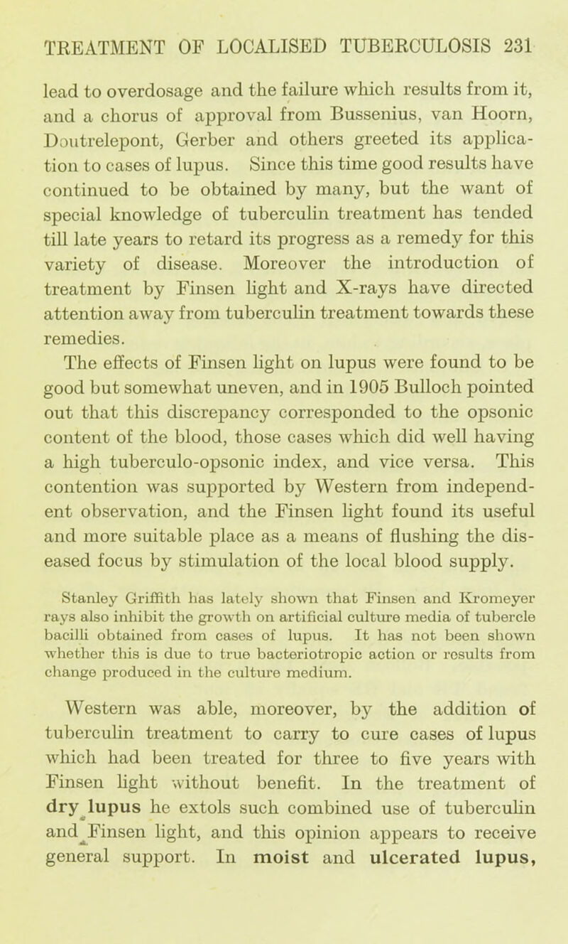 lead to overdosage and the failure which results from it, and a chorus of approval from Bussenius, van Hoorn, Doutrelepont, Gerber and others greeted its applica- tion to cases of lupus. Since this time good results have continued to be obtained by many, but the want of special knowledge of tubercuHn treatment has tended till late years to retard its progress as a remedy for this variety of disease. Moreover the introduction of treatment by Finsen hght and X-rays have directed attention away from tuberculin treatment towards these remedies. The effects of Finsen light on lupus were found to be good but somewhat uneven, and in 1905 Bulloch pointed out that this discrepancy corresponded to the opsonic content of the blood, those cases wliich did well having a high tuberculo-opsonic index, and vice versa. This contention was supported by Western from independ- ent observation, and the Finsen light found its useful and more suitable place as a means of flushing the dis- eased focus by stimulation of the local blood supply. Stanley Griffith has lately shown that Finsen and Kromeyer rays also inhibit the growth on artificial culture media of tubercle bacilli obtained from cases of lupus. It has not been shown whether this is due to true bacteriotropic action or results from change produced in the cultm’e medium. Western was able, moreover, by the addition of tuberculin treatment to carry to cure cases of lupus which had been treated for three to five years with Finsen hght without benefit. In the treatment of dry^lupus he extols such combined use of tubercuhn and^Finsen light, and this opinion appears to receive general support. In moist and ulcerated lupus,