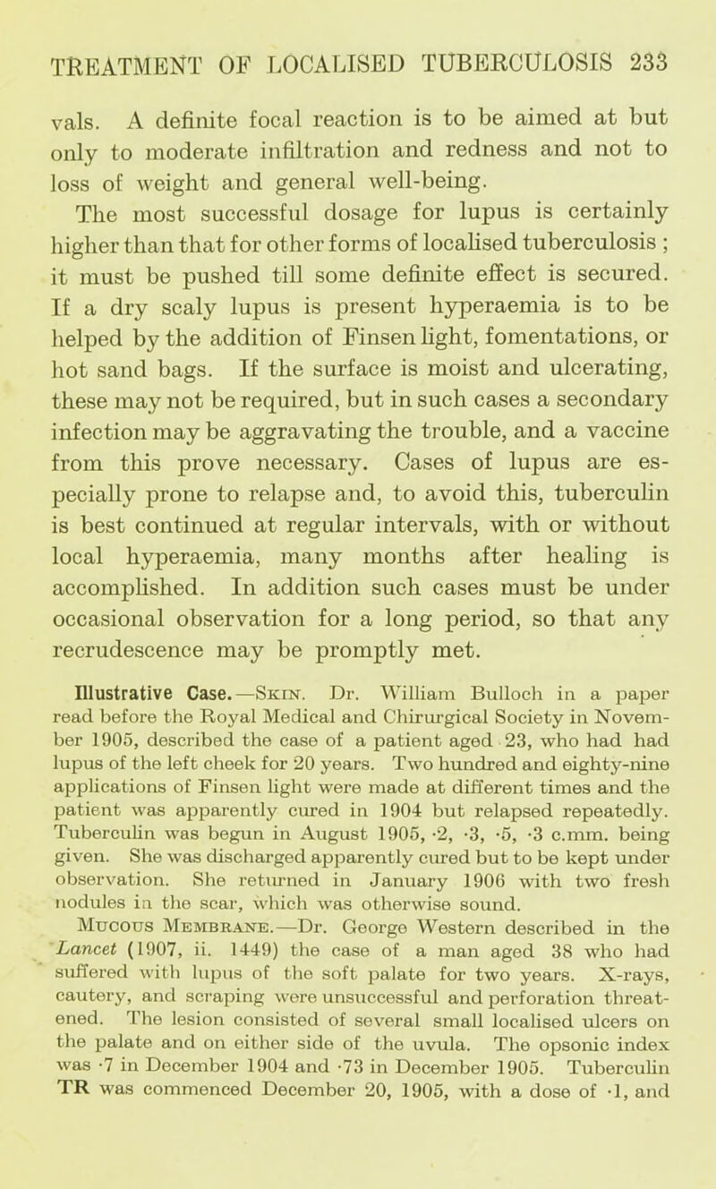 vals. A definite focal reaction is to be aimed at but only to moderate infiltration and redness and not to loss of weight and general well-being. The most successful dosage for lupus is certainly hiffher than that for other forms of locahsed tuberculosis ; o it must be pushed till some definite effect is secured. If a dry scaly lupus is present hyperaemia is to be helped by the addition of Finsen light, fomentations, or hot sand bags. If the surface is moist and ulcerating, these may not be required, but in such cases a secondary infection may be aggravating the trouble, and a vaccine from this prove necessary. Cases of lupus are es- pecially prone to relapse and, to avoid this, tuberculin is best continued at regular intervals, with or without local hyperaemia, many months after healing is accomphshed. In addition such cases must be under occasional observation for a long period, so that any recrudescence may be promptly met. Illustrative Case.—Skin. Dr. William Bulloch in a paper read before the Royal Medical and Chirurgical Society in Novem- ber 1905, described the ceise of a patient aged 23, who had had lupus of the left cheek for 20 years. Two hundred and eighty-nine applications of Finsen light were made at different times and the patient was apparently cured in 1904 but relapsed repeatedly. Tuberculin was begun in August 1905, -2, -3, -5, -3 c.mm. being given. She was discharged apjDarently cured but to be kept under observation. She retmned in January 1906 with two fresh nodules in the scar, which was otherwise sound. Mucous Membrane.—Dr. George Western described in the Lancet (1907, ii. 1449) the case of a man aged 38 who had suffered with lupus of the soft palate for two years. X-rays, cautery, and scraping were unsuccessful and perforation threat- ened. The lesion consisted of several small localised ulcers on the palate and on either side of the uvula. The opsonic index was •? in December 1904 and -73 in December 1905. Tuberculin TR was commenced December 20, 1905, with a dose of •!, and