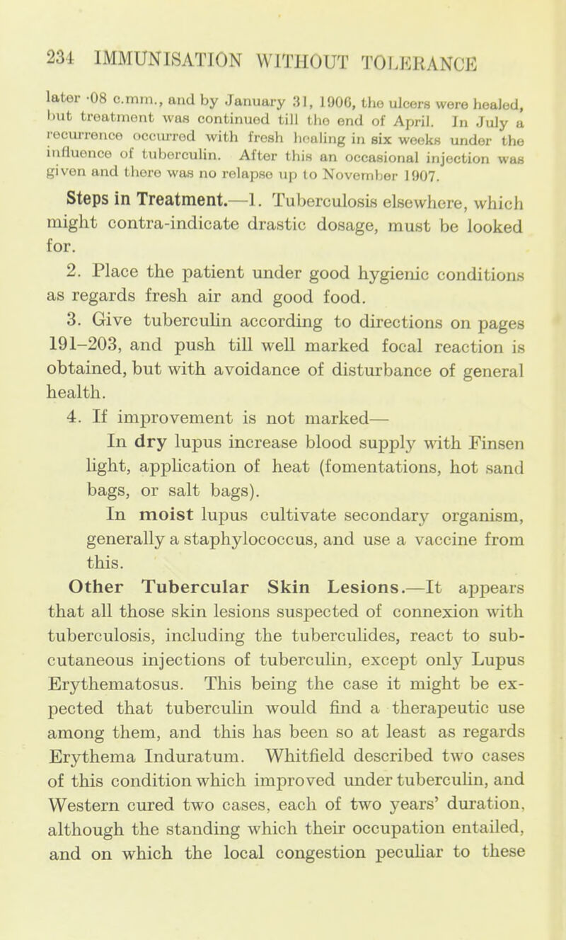 later -08 c.tnm., and by January 1906, the ulcers were liealod, but treatment was continued till the end of April. In July a recurrence occiwred with fresh healing in six weeks under the influence of tuberculin. After this an occasional injection was given and there was no relapse up to November 1907. Steps in Treatment.—1. Tuberculosis elsewhere, which might contra-indicate drastic dosage, must be looked for. 2. Place the patient under good hygienic conditions as regards fresh air and good food. 3. Give tuberculin according to directions on pages 191-203, and push till well marked focal reaction is obtained, but with avoidance of disturbance of general health. 4. If improvement is not marked— In dry lupus increase blood supply with Finsen hght, apphcation of heat (fomentations, hot sand bags, or salt bags). In moist lupus cultivate secondary organism, generally a staphylococcus, and use a vaccine from this. Other Tubercular Skin Lesions.—It appears that all those skin lesions suspected of connexion with tuberculosis, including the tubercuhdes, react to sub- cutaneous injections of tuberculin, except only Lupus Erythematosus. This being the case it might be ex- pected that tuberculin would find a therapeutic use among them, and this has been so at least as regards Erythema Induratum. Whitfield described two cases of this condition which improved under tuberculin, and Western cured two cases, each of two years’ duration, although the standing which their occupation entailed, and on which the local congestion peculiar to these