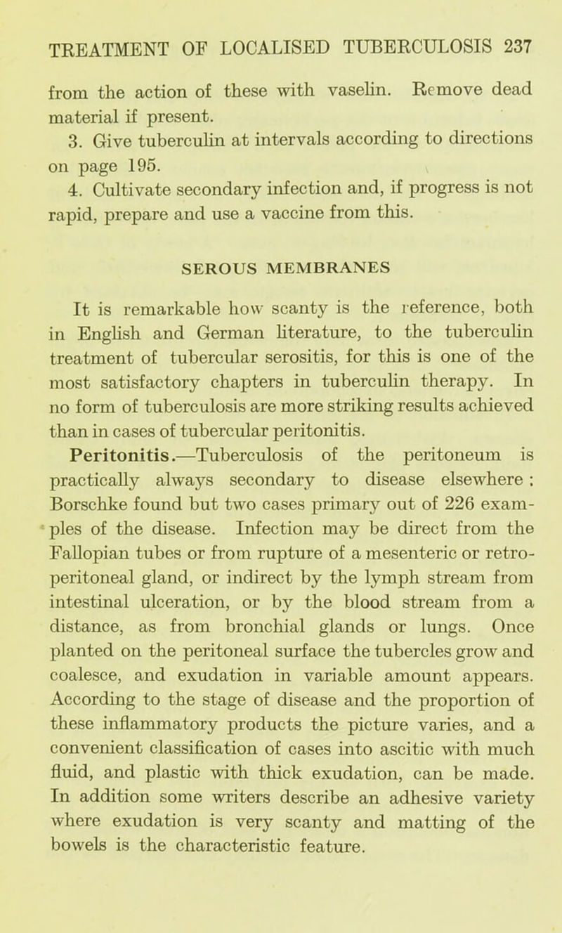 from the action of these with vasehn. Remove dead material if present. 3. Give tubercuhn at intervals according to directions on page 195. 4. Cultivate secondary infection and, if progress is not rapid, prepare and use a vaccine from this. SEROUS MEMBRANES It is remarkable how scanty is the reference, both in Enghsh and German hterature, to the tubercuhn treatment of tubercular serositis, for this is one of the most satisfactory chapters in tubercuhn therapy. In no form of tuberculosis are more striking results achieved than in cases of tubercular peritonitis. Peritonitis.—Tuberculosis of the peritoneum is practicahy always secondary to disease elsewhere; Borschke found but two cases primary out of 226 exam- • pies of the disease. Infection may be direct from the Fahopian tubes or from rupture of a mesenteric or retro- peritoneal gland, or indirect by the lymph stream from intestinal ulceration, or by the blood stream from a distance, as from bronchial glands or lungs. Once planted on the peritoneal surface the tubercles grow and coalesce, and exudation in variable amount appears. According to the stage of disease and the proportion of these inflammatory products the picture varies, and a convenient classification of cases into ascitic with much fluid, and plastic with thick exudation, can be made. In addition some writers describe an adhesive variety where exudation is very scanty and matting of the bowels is the characteristic feature.