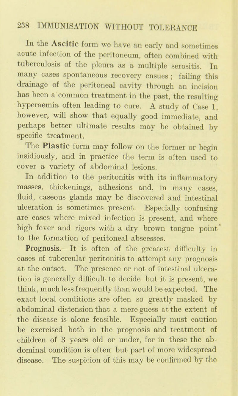 In the Ascitic form we have an early and sometimes acute infection of the peritoneum, often combined with tuberculosis of the pleura as a multiple serositis. In many cases spontaneous recovery ensues ; failing this drainage of the peritoneal cavity through an incision has been a common treatment in the past, the resulting hyperaemia often leading to cure. A study of Case 1, however, will show that equally good immediate, and perhaps better ultimate results may be obtained by specific treatment. The Plastic form may follow on the former or begin insidiously, and in practice the term is often used to cover a variety of abdominal lesions. In addition to the peritonitis with its inflammatory masses, thickenings, adhesions and, in many cases, fluid, caseous glands may be discovered and intestinal ulceration is sometimes present. Especially confusing are cases where mixed infection is present, and where high fever and rigors with a dry brown tongue point* to the formation of peritoneal abscesses. Prognosis.—It is often of the greatest difficulty in cases of tubercular peritonitis to attempt any prognosis at the outset. The presence or not of intestinal ulcera- tion is generally difficult to decide but it is present, we think, much less frequently than would be expected. The exact local conditions are often so greatly masked by abdominal distension that a mere guess at the extent of the disease is alone feasible. Especially must caution be exercised both in the prognosis and treatment of children of 3 years old or under, for in these the ab- dominal condition is often but part of more widespread disease. The suspicion of this may be confirmed by the