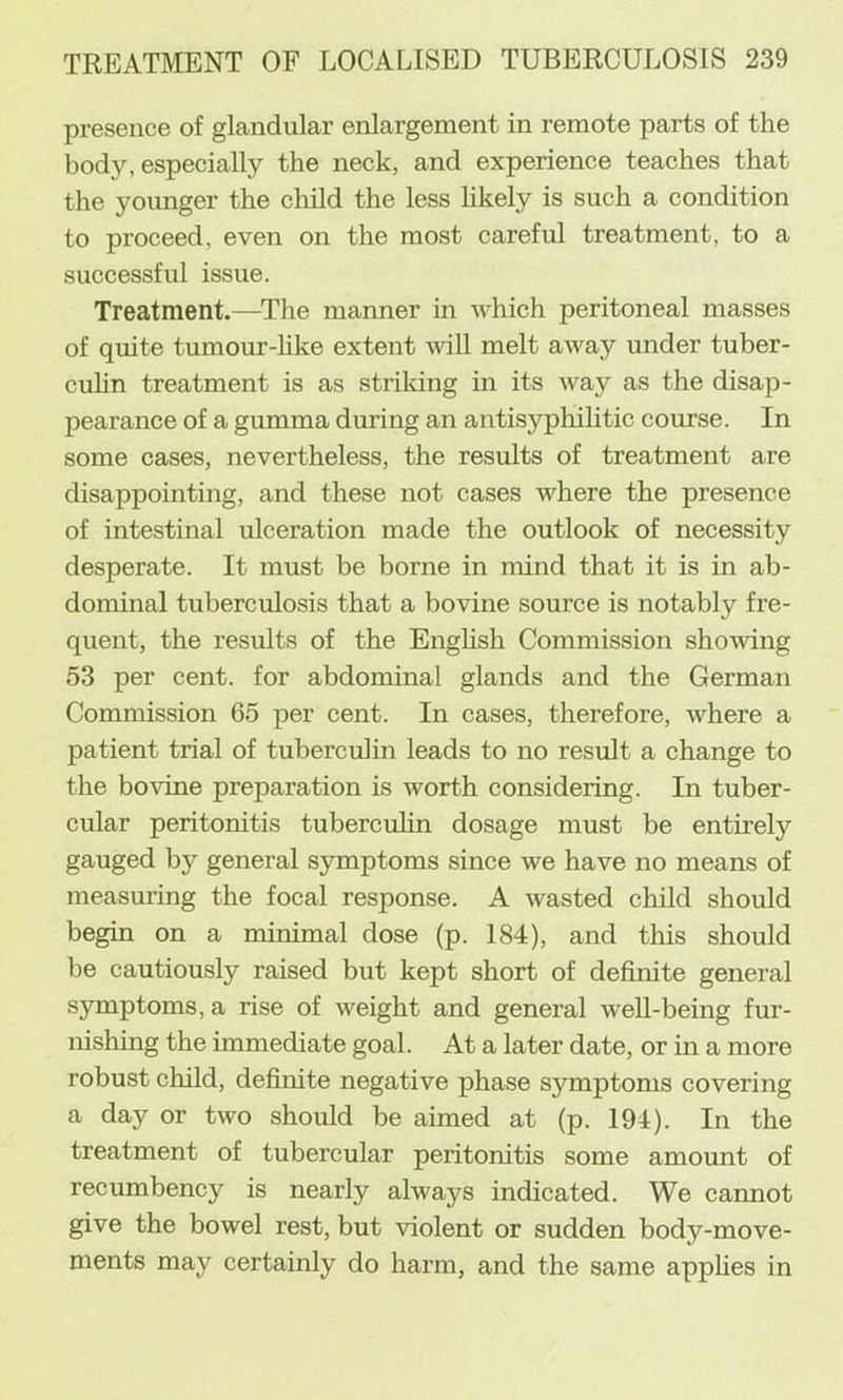 presence of glandular enlargement in remote parts of the body, especially the neck, and experience teaches that the younger the child the less likely is such a condition to proceed, even on the most careful treatment, to a successful issue. Treatment.—The manner in udiich peritoneal masses of quite tumour-hke extent will melt away under tuber- cuhn treatment is as strildng in its Avay as the disap- pearance of a gumma during an antisyphilitic course. In some cases, nevertheless, the results of treatment are disappointing, and these not cases where the presence of intestinal ulceration made the outlook of necessity desperate. It must be borne in mind that it is in ab- dominal tuberculosis that a bovine source is notably fre- quent, the results of the Enghsh Commission showing 53 per cent, for abdominal glands and the German Commission 65 per cent. In cases, therefore, where a patient trial of tuberculin leads to no result a change to the bovine preparation is worth considering. In tuber- cular peritonitis tuberculin dosage must be entirely gauged by general symptoms since we have no means of measuring the focal response. A wasted child should begin on a minimal dose (p. 184), and this should be cautiously raised but kept short of definite general symptoms, a rise of weight and general well-being fur- nishing the immediate goal. At a later date, or in a more robust child, definite negative phase symptoms covering a day or two should be aimed at (p. 194). In the treatment of tubercular peritonitis some amount of recumbency is nearly always indicated. We cannot give the bowel rest, but violent or sudden body-move- ments may certainly do harm, and the same appHes in
