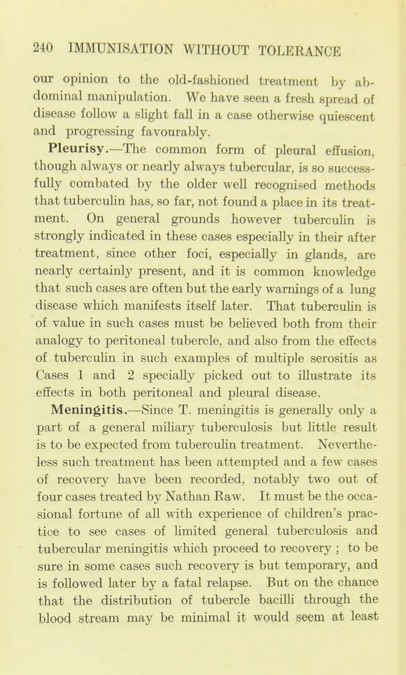 our opinion to the old-fashioned treatment by ab- dominal manipulation. We have seen a fresh spread of disease follow a slight fall in a case otherwise quiescent and progressing favourably. Pleurisy.—The common form of pleural effusion, though always or nearly always tubercular, is so success- fully combated by the older well recognised methods that tuberculin has, so far, not found a place in its treat- ment. On general grounds however tuberculin is strongly indicated in these cases especially in their after treatment, since other foci, especially in glands, are nearly certainly present, and it is common knowledge that such cases are often but the early warnings of a lung disease which manifests itself later. That tubercuhn is of value in such cases must be beheved both from their analogy to peritoneal tubercle, and also from the effects of tubercuhn in such examples of multiple serositis as Cases 1 and 2 specially picked out to illustrate its effects in both peritoneal and pleural disease. Meningitis.—Since T. meningitis is generally only a part of a general miliary tuberculosis but httle result is to be expected from tubercuhn treatment. Neverthe- less such treatment has been attempted and a few cases of recovery have been recorded, notably two out of four cases treated by Nathan Raw. It must be the occa- sional fortune of all with experience of children’s prac- tice to see cases of hmited general tuberculosis and tubercular meningitis which proceed to recovery ; to be sure in some cases such recovery is but temporary, and is followed later by a fatal relapse. But on the chance that the distribution of tubercle bacilh through the blood stream may be minimal it would seem at least