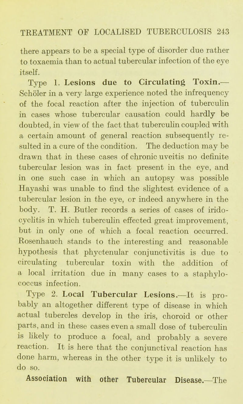 there appears to be a special type of disorder due rather to toxaemia than to actual tubercular infection of the eye itself. T}^e 1. Lesions due to Circulating Toxin.— Scholer in a very large experience noted the infrequency of the focal reaction after the injection of tuberculin in cases whose tubercular causation could hardly be doubted, in view of the fact that tuberculin coupled with a certain amount of general reaction subsequently re- sulted in a cure of the condition. The deduction may be drawn that in these cases of chronic uveitis no definite tubercular lesion was in fact present in the eye, and in one such case in which an autopsy was possible Hayashi was unable to find the shghtest evidence of a tubercular lesion in the eye, or indeed anywhere in the body. T. H. Butler records a series of cases of irido- cyclitis in which tuberculin effected great improvement, but in onty one of which a focal reaction occurred. Rosenhauch stands to the interesting and reasonable h5Tpothesis that phyctenular conjunctivitis is due to circulating tubercular toxin with the addition of a local irritation due in many cases to a staphylo- coccus infection. Tjqje 2. Local Tubercular Lesions.—It is pro- bably an altogether different type of disease in which actual tubercles develop in the iris, choroid or other parts, and in these cases even a small dose of tubercuhn is hkely to produce a focal, and probably a severe reaction. It is here that the conjunctival reaction has done harm, whereas in the other type it is unlikely to do so. Association with other Tubercular Disease.—The