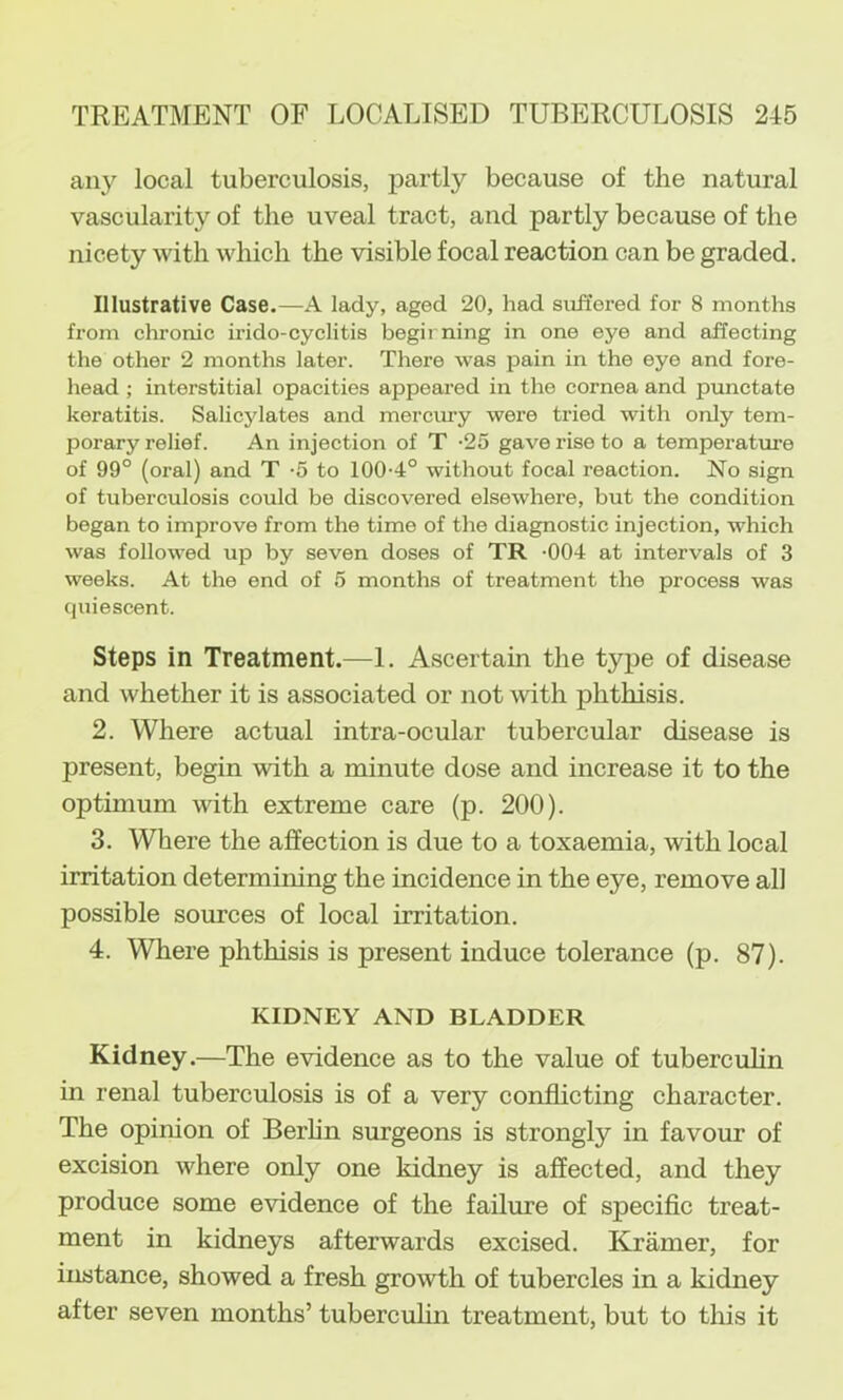 any local tuberculosis, partly because of the natural vascularity of the uveal tract, and partly because of the nicety with which the visible focal reaction can be graded. Illustrative Case.—A lady, aged 20, had sitffered for 8 months from chronic irido-cyclitis begirning in one eye and affecting the other 2 months later. There was pain in the eye and fore- head ; interstitial opacities appeared in the cornea and punctate keratitis. Salicylates and merciuy were tried with only tem- porary relief. An injection of T -25 gave rise to a temperature of 99° (oral) and T -5 to 100-4° without focal reaction. No sign of tuberculosis could be discovered elsewhere, but the condition began to improve from the time of the diagnostic injection, which was followed up by seven doses of TR -004 at intervals of 3 weeks. At the end of 5 months of treatment the process was (|uiescent. Steps in Treatment.—1. Ascertain the type of disease and whether it is associated or not with phthisis. 2. Where actual intra-ocular tubercular disease is present, begin with a minute dose and increase it to the optimum with extreme care (p. 200). 3. Where the affection is due to a toxaemia, with local irritation determining the incidence in the eye, remove all possible sources of local irritation. 4. Where phthisis is present induce tolerance (p. 87). KIDNEY AND BLADDER Kidney .—The evidence as to the value of tuberculin in renal tuberculosis is of a very conflicting character. The opinion of Berhn surgeons is strongly in favour of excision Avhere only one kidney is affected, and they produce some evidence of the failure of speciflc treat- ment in kidneys afterwards excised. Kdamer, for instance, showed a fresh growth of tubercles in a kidney after seven months’ tubercuhn treatment, but to this it