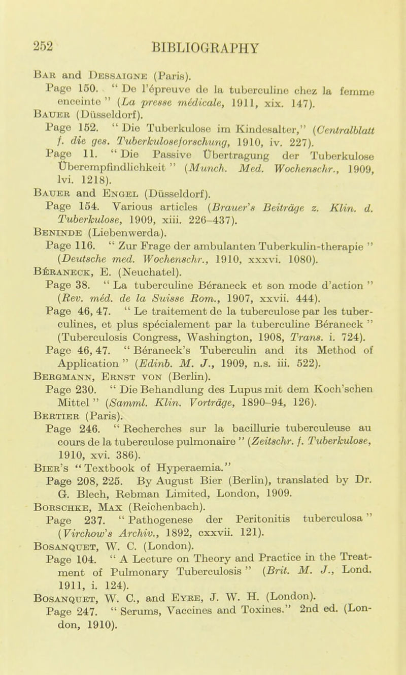 Bar and Dessaigne (Paris). Pago 150. “ Do l’6preuvo do la tuberculino choz la femmo oncointo ” {La presse medicale, 1911, xix. 147). Bauer (Diissoldorf). Page 152. “ Die Tuborkuloso im Kindosalter,” (Centralblall /. die ges. Tuberkuloaeforachung, 1910, iv. 227). Page 11. “Die Passive Ubertragung der Tuberkulose Uberempfindlichkeit ” {Munch. Med. Wochenachr., 1909, Ivi. 1218). Bauer and Engel (Dusseldorf). Page 154. Various articles {Brauer'a Beitrdge z. Klin. d. Tuberkuloae, 1909, xiii. 226-437). Beninde (Liebenwerda). Page 116. “ Zur Frage der ambulanten Tuberkulin-therapie ” {Deutache med. Wochenachr., 1910, xxxvi. 1080). Beraneck, E. (Neuchatel). Page 38. “ La tuberculine Beraneck et son mode d’action ” {Rev. med. de la Suiaae Rom., 1907, xxvii. 444). Page 46, 47. “ Le traitementde la tuberculose par les tuber- culines, et plus sp^cialement par la tuberculine Beraneck ” (Tuberculosis Congress, Washington, 1908, Trana. i. 724). Page 46,47. “ Beraneck’s Tuberculin and its Method of Application ” {Edinb. M. J., 1909, n.s. iii. 522). Bergmann, Ernst von (Berlin). Page 230. “ Die Behandlimg des Lupus mit dem Koch’schen Mittel ” {Samml. Klin. Vortrdge, 1890-94, 126). Bertier (Paris). Page 246. “ Recherches siir la bacillurie tuberculeuse au cours de la tuberculose pulmonaire ” {Zeitachr. f. Tuberkuloae, 1910, xvi. 386). Bier’s “Textbook of H5rperaemia.’’ Page 208, 225. By August Bier (Berlin), translated by Dr. G. Blech, Rebman Limited, London, 1909. Borschke, Max (Reichenbach). Page 237. “ Pathogenese der Peritonitis tuberculosa ” {Virchow'a Archiv., 1892, cxxvii. 121). Bosanquet, W. C. (London). Page 104. “ A Lecture on Theory and Practice in the Treat- ment of Pulmonary Tuberculosis” {Brit. M. J., Lond. 1911, i. 124). Bosanquet, W. C., and Eyre, J. W. H. (London). Page 247. “ Serums, Vaccines and Toxines.” 2nd ed. (Lon- don, 1910).