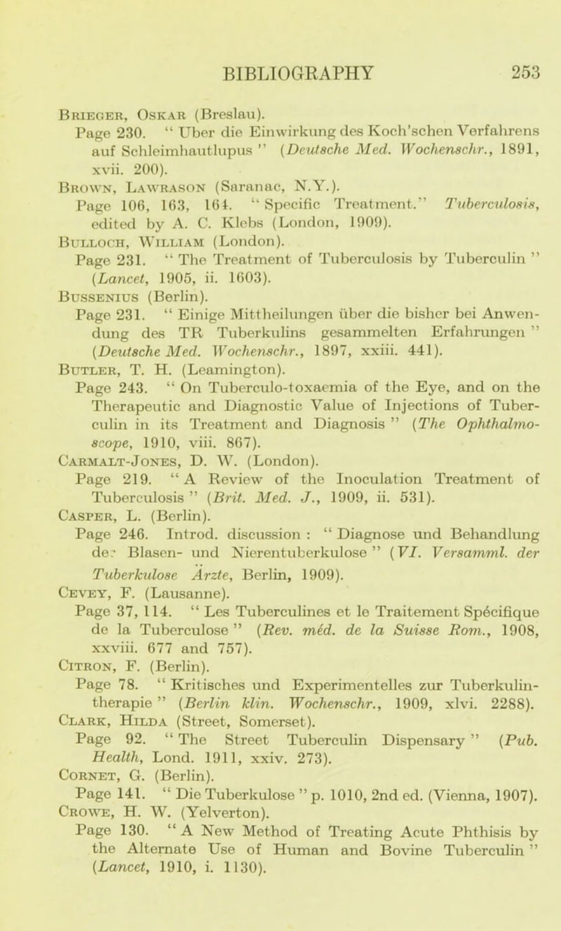 Brieger, Oskar (Breslau). Page 230. “ Uber die Einwirkung des Koch’schen Verfahrens auf Schleimhautlupus ” [Deutsche Med. Wochenschr., 1891, xvii. 200). Brown, Lawrason (Saranac, N.Y.). Page 106, 163, 161. “ Specific Treatment.” Ihtbercidosis, edited by A. C. Klebs (London, 1909). Bulloch, William (London). Page 231. “ The Treatment of Tuberculosis by Tuberculin ” [Lancet, 1905, ii. 1603). Bussenius (Berlin). Page 231. “ Einige Mittheilungen fiber die bisher bei Anvven- dung des TR Tuberkulins gesammelten Erfahrungen ” [Deutsche Med. Wochenschr., 1897, xxiii. 441). Butler, T. H. (Leamington). Page 243. “ On Tuberculo-toxaemia of the Eye, and on the Therapeutic and Diagnostic Value of Injections of Tuber- culin in its Treatment and Diagnosis ” [The Ophthahno- scope, 1910, viii. 867). Carmalt-Jones, D. W. (London). Page 219. “A Review of the Inoculation Treatment of Tuberculosis ” [Brit. Med. J., 1909, ii. 531). Casper, L. (Berlin). Page 246. Introd. discussion : “ Diagnose und Behandhmg de. Blasen- und Nierentuberkulose ” [VI. Versamml. der Tuberkulose Arzte, Berlin, 1909). Cevey, F. (Lausanne). Page 37, 114. “ Les Tuberculines et le Traitement Sp6cifique de la Tuberculose ” [Rev. med. de la Suisse Rom., 1908, xxviii. 677 and 757). Citron, F. (Berlin). Page 78. “ Kritisches und Experimentelles zur Tuberkulin- therapie ” [Berlin klin. Wochenschr., 1909, xlvi. 2288). Clark, Hilda (Street, Somerset). Page 92. “ The Street Tuberculin Dispensary ” [Pub. Health, Lend. 1911, xxiv. 273). Cornet, G. (Berlin). Page 141. “ Die Tuberkulose ” p. 1010, 2nd ed. (Vienna, 1907). Crowe, H. W. (Yelverton). Page 130. “ A New Method of Treating Acute Phthisis by the Alternate Use of Human and Bovine Tuberculin ” [Lancet, 1910, i. 1130).