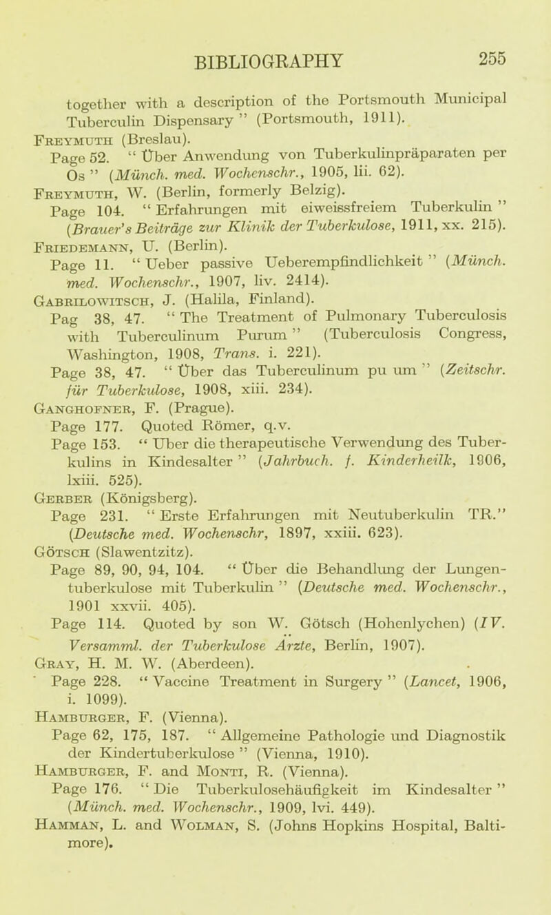together with a description of the Portsmouth Municipal Tuberculin Dispensary” (Portsmouth, 1911). Freymuth (Breslau). Page 52. “ tlber Anwendung von Tuberkulinpraparaten per Os ” {Munch, med. Wochcnschr., 1905, lii. 62). Freymuth, W. (Berlin, formerly Belzig). ^ Page 104. “ Erfahrungen mit eiweissfreiem Tuberkulin ” {Brauer’s Beitrdge zur Klinik der Tuberkulose, 1911, xx. 215). Friedemann, U. (Berlin). Page 11. “ Ueber passive Ueberempfindlichkeit ” {Munch, med. Wochenschr., 1907, liv. 2414). Gabrilowitsch, J. (Halila, Finland). Pag 38, 47. “ The Treatment of Pulmonary Tuberculosis with Tubercidinum Purum ” (Tuberculosis Congress, Washington, 1908, Trans, i. 221). Page 38, 47. “ tlber das Tuberculinum pu um ” {Zeitschr. jiir Tuberkidose, 1908, xiii. 234). Ganghofner, F. (Prague). Page 177. Quoted Romer, q.v. Page 153. “ Uber die therapeutische Verwendimg des Tuber- kulins in Kindesalter ” {Jahrhuch. /. Kinderheilk, 1906, Ixiii. 525). Gerber (Konigsberg). Page 231. “ Erste Erfaluamgen mit Neutuberkulin TR.” {Deutsche med. Wochenschr, 1897, xxiii. 623). Gotsch (Slawentzitz). Page 89, 90, 94, 104. “ ITbcr die Behandkmg der Lungen- tuberkulose mit Tuberkulin ” {Deutsche med. Wocheiischr., 1901 xxvii. 405). Page 114. Quoted by son W. Gbtsch (Hohenlychen) {IV. Versamml. der Tuberkulose Arzte, Berlin, 1907). Gray, H. M. W. (Aberdeen). Page 228. “Vaccine Treatment in Surgery” {Lancet, 1906, i. 1099). Hamburger, F. (Vienna). Page 62, 175, 187. “ Allgemeine Pathologic imd Diagnostik der Kindertuberkulose ” (Vienna, 1910). Hamburger, F. and Monti, R. (Vienna). Page 176. “ Die Tuberkulosehaufigkeit im Kindesalter ” {Miinch. med, Wochenschr., 1909, Ivi. 449). Hamman, L. and Wolman, S. (Johns Hopkins Hospital, Balti- more).