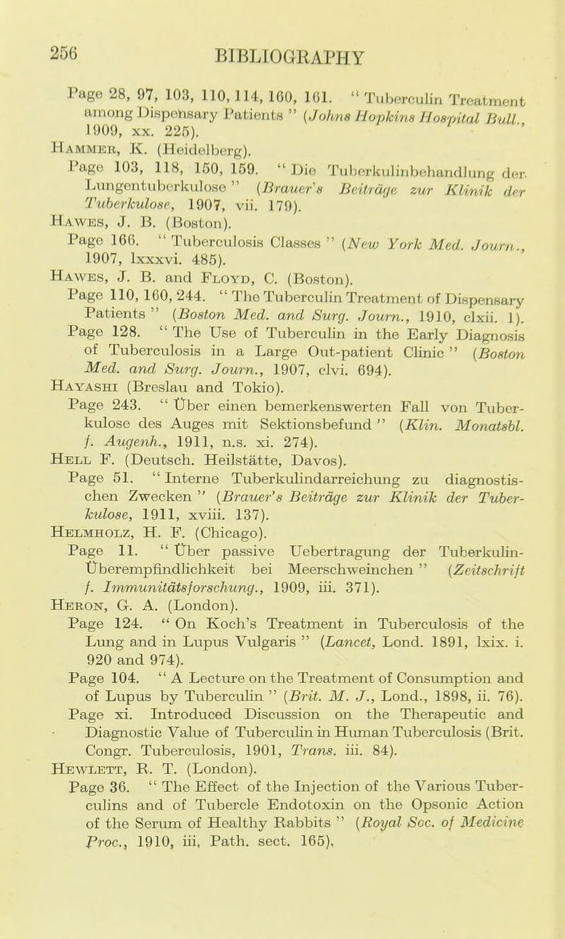 Pago 28, 97, 103, 110,114, 100, 161. “ Tuborculin Treatment among Dispensary Patients ” {Johns Hopkins Hospilal Bull 1909, XX. 225). Hammer, K. (Heidelberg). Page 103, 118, 150, 159. “ Dio Tuljerkiilinbehandlung der. Lungentuberkuloso ” (Brauer's Beitrwje, zur Klinik dcr Tuherkulosp, 1907, vii. 179). Hawes, J. B. (Boston). Pago 166. “ Tuberculosis Classes ” (Nrw York Med. Journ., 1907, Ixxxvi. 485). Hawes, J. B. and Floyd, C. (Boston). Page 110, 160, 244. “ The Tuberculin Treatment of Dispensary Patients ” {Boston Med. and Surg. Joum., 1910, clxii. 1). Page 128. “ The Use of Tuberculin in the Early Diagnosis of Tuberculosis in a Large Out-patient Clinic ” {Boston Med. and Surg. Journ., 1907, clvi. 694). Hayashi (Breslau and Tokio). Page 243. “ Uber einen bemerkenswerten Fall von Tuber- kulose des Auges mit Sektionsbefund ” {Klin. Monatsbl. /. Augenh., 1911, n.s. xi. 274). Hell F. (Deutsch. Heilstatte, Davos). Page 51. “ Interne Tuberkulindarreichmig zu diagnostis- chen Zweeken ” {Brauer’s Beitrdge zur Klinik der Tuber- kulose, 1911, xviii. 137). Helmholz, H. F. (Chicago). Page 11. “ Uber passive Uebertragung der Tuberkulin- Uberempfindlichkeit bei Meerschweinchen ” {Zeitschrijt f. Immunitdtsforschung., 1909, hi. 371). Heron, G. A. (London). Page 124. “ On Koch’s Treatment in Tuberculosis of the Lung and in Lupus Vulgaris ” {Lancet, Lond. 1891, Ixix. i. 920 and 974). Page 104. “ A Lectcue on the Treatment of Consumption and of Lupus by Tuberculin ” {Brit. M. J., Lond., 1898, ii. 76). Page xi. Introduced Discussion on the Therapeutic and Diagnostic Value of Tuberculin in Human Tuberculosis (Brit. Congr. Tuberculosis, 1901, Trans, hi. 84). Hewlett, R. T. (London). Page 36. “ The Effect of the Injection of the Various Tuber- culins and of Tubercle Endotoxin on the Opsonic Action of the Serum of Healthy Rabbits ” {Royal Soc. of Medicine Proc., 1910, hi, Path. sect. 165),