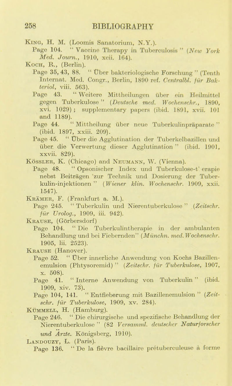 Kino, H. M. (Loomis Sanatorium, N.Y.). Page 104. “ Vaccine Tliorapy in Tuberculosis ” (New York Med. Joum., 1010, xcii. 104). Koch, R., (Berlin). Pago 36, 43, 88. “ Uber baktcriologische Forschung ” (Tenth Internat. Med. Congr., Berlin, 1890 ref. Cenlralbl. fur Bak- tcriol, viii. 663). Pago 43. “ Weitoro Mittheilungon iiber ein Heilmittel gogen Tubcrkulose ” (Deutsche med. Wochenschr., 1890, xvi. 1029) ; supplementary papers (ibid. 1891, xvii. 101 and 1189). Page 44. “ Mittheilung iiber neue Tuberkulinpraparate ” (ibid. 1897, xxiii. 209). Page 46. “ tlber die Agglutination der Tuberkelbazillen und iiber die Verwertung dieser Agglutination ” (ibid. 1901, xxvii. 829). Kossler, K. (Chicago) and Neumann, W. (Vienna). Page 48. “ Opsonischer Index und Tuberkulose-t' erapie nebst Beitragen 'zur Technik imd Dosierung der Tuber- kulin-injektionen ” (Wiener klin. Wochenschr. 1909, xxii. 1647). Kramer, F. (Frankfm't a. M.). Page 246. “ Tuberkulin und Nierentuberkulose ” (Zeilschr. fiir Urolog., 1909, iii. 942). Krause, (Gorbersdorf) Page 104. “ Die Tuberkulintherapie in der ambulanten Behandlung und bei Fiebernden” (Munchn. med.Wochenschr. 1906, lii. 2623). Krause (Hanover). Page 62. “ t)ber innerliche Anwendung von Kochs Bazillen- emulsion (Phtysoremid) ” (Zeitschr. fiir Tubcrkulose, 1907, X. 508). Page 41. “ Interne Anwendimg von Tuberkulin ” (ibid. 1909, xiv. 73). Page 104, 141. “ Entfieberung mit Bazillenemulsion ” (Zeit- schr. fiir Tubcrkulose, 1909, xv. 284). Kummell, H. (Hamburg). Page 246. “ Die chirurgische luid spezifische Behandlung der Nierentuberkulose ” (82 Versamml. dcutscher Naturforscher und Arzte. Konigsberg, 1910). Landouzy, L. (Paris). Page 136. “ De la fievre bacillairo pretuberculeuse a forme