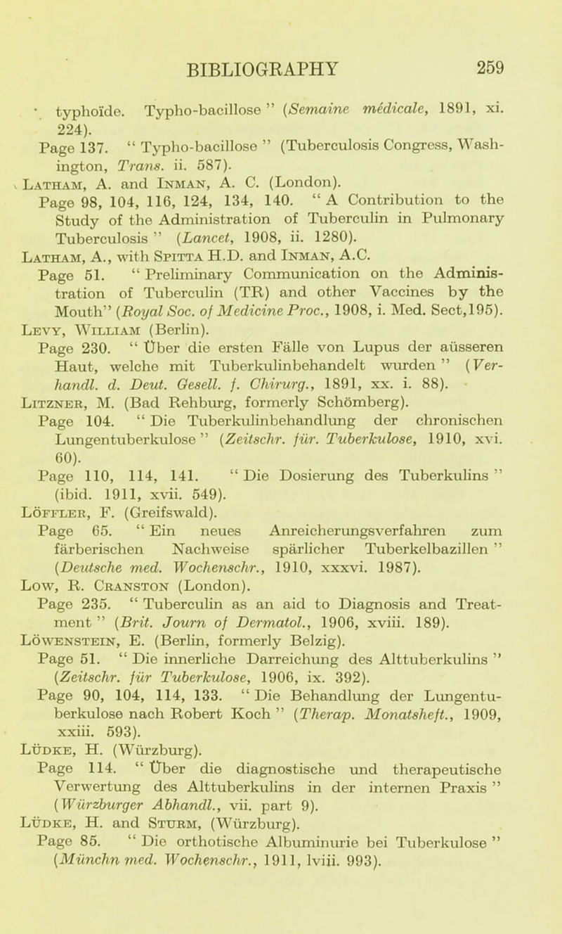 • typhoide. Typho-bacillose ” ((Semame medicale, 1891, xi. 224). Page 137. “ Typho-bacillose ” (Tuberculosis Congrc.ss, Wash- ington, Trans, ii. 587). I Latham, A. and Inman, A. C. (London). Page 98, 104, 116, 124, 134, 140. “A Contribution to the Study of the Administration of Tuberculin in Pulmonary Tuberculosis ” (Lancet, 1908, ii. 1280). Latham, A., with Spitta H.D. and Inman, A.C. Page 51. “ Preliminary Communication on the Adminis- tration of Tuberculin (TR) and other Vaccines by the Mouth” (Royal Soc. of Medicine Proc., 1908, i. Med. Sect,195). Levy, William (Berlin). Page 230. “ Uber die ersten Falle von Lupus der aiisseren Haut, welche mit Tuberkulinbehandelt wurden ” (Ver- handl. d. Deut. Qesell. f. Chirurg., 1891, xx. i. 88). Litzner, M. (Bad Rehburg, formerly Schomberg). Page 104. “ Die Tuberkulinbehandlimg der chronischen Lungentuberkulose ” (Zeitschr. fiir. Tuberkulose, 1910, xvi. 60). Page 110, 114, 141. “Die Dosierung des Tuberkulins ” (ibid. 1911, xvii. 549). Lofeler, F. (Greifswald). Page 65. “ Ein neues Anreicherimgsverfaliren zum farberischen Nachweise sparlicher Tuberkelbazillen ” (Deutsche med. Wochenschr., 1910, xxxvi. 1987). Low, R. Cranston (London). Page 235. “ Tuberculin as an aid to Diagnosis and Treat- ment ” (Brit. Joum of Dermatol., 1906, xviii. 189). Lowenstein, E. (Berlin, formerly Belzig). Page 51. “ Die innerliche Darreichung des Alttuberkulins ” (Zeitschr. fiir Tuberkulose, 1906, ix. 392). Page 90, 104, 114, 133. “ Die Behandlimg der Limgentu- berkulose nach Robert Koch ” (Therap. Monatsheft., 1909, xxiii. 593). Ludke, H. (Wurzbrng). Page 114. “ tiber die diagnostische und therapeutische Verwertung des Alttuberkulins in der internen Praxis ” (Wiirzburger Abhandl., vii. part 9). Ludke, H. and Sturm, (Wurzburg). Page 85. “ Die orthotische Albuminurie bei Tuberkulose ” (Miinchnmed. Wochenschr., 1911, Iviii. 993).