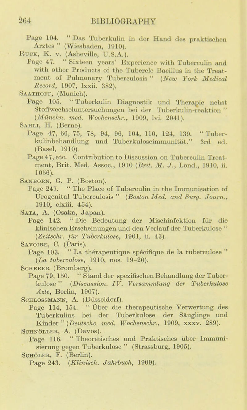 Page 104. “Da.s Tuberkulin in dor Hand des praktisclien Arztos ” (Wiesbaden, 1910). IlucK, K. V. (Ashovillo, U.S.A.). Pago 47. “ Sixteen years’ Experience with Tuberculin and w'ith other Products of the Tubercle Bacillus in the Treat- ment of Pulmonary Tuberculosis ” {New York Medical Record, 1907, Ixxii. 382). Saathoff, (Munich). Pago 105. “ Tuberkulin Diagnostik und Therapie nebst Stoffwochscluntorsuchungcn bei der Tuberkulin-reaktion ” (Miinchn. med. Wochenachr., 1909, Ivi. 2041). Sahli, H. (Berne). Page 47,60,75, 78, 94, 90, 104, 110, 124, 1.39. “ Tuber- kulinbohandlung imd Tuberkuloseimmunitat.” 3rd ed. (Basel, 1910). Page 47, etc. Contribution to Discussion on Tuberculin Treat- ment, Brit. Med. Assoc., 1910 {Brit. M. J., Lond., 1910, ii. 1056). Sanborn, G. P. (Boston). Page 247. “ The Place of Tuberculin in the Immunisation of Urogenital Tuberculosis ” {Boston Med. and Surg. Joum., 1910, clxiii. 454). Sata, a. (Osaka, Japan). Page 142. “ Die Bedeutung der Mischinfektion fiir die klinischen Erscheimmgen imd den Verlauf der Tuberkulose ” {Zeitachr. fiir Tuberkulose, 1901, ii. 43). Savoire, C. (Paris). Page 103. “ La th4rapeutique specifique de la tuberculose ” {La tuberculose, 1910, nos. 19-20). Scherer (Bromberg). Page 79, 150. “Stand der spezifischen Behandlimg der Tuber- kulose ” {Discussion. IV. Veraammlung der Tuberkulose Azte, Berlin, 1907). Schlossmann, A. (Diisseldorf). Page 114, 154. “ Uber die therapeutische Verwertung des Tuberkiilins bei der Tuberkulose der Sauglinge und Kindev  {Deutsche, med. Wochenachr., 1909, xxxv. 289). Schnoller, a. (Davos). Page 116. “ Theoretisches rmd Praktisches iiber Immuni- sierung gegen Tuberkulose ” (Strassbmg, 1905). SCHOLER, F. (Berlin).