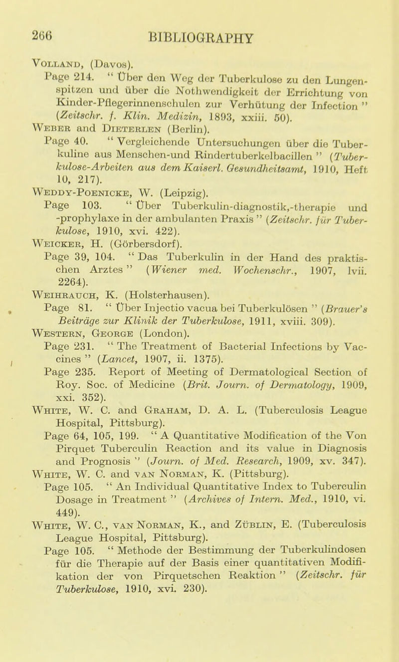 VOLLAND, (Davos). Page 214. “ Uber den Weg der Tuborkulose zu den Lungen- spitzen und viber die Nothwendigkeit der Errichtung von Kinder-Pflegerinnenschulen zur Verhiitung der Infection ” (Zeitachr. /. Klin. Medizin, 1893, xxiii. 60). Weber and Dieterlen (Berlin). Page 40. “ Vergleichende Untersuchungen iiber die Tuber- kuline aus Menschen-und Rindertuberkelbacillen ” {Tuber- kuloae-Arbeiten aua dem Kaiaerl. Oeaundheifaamt, 1910, Heft 10, 217). Weddy-Poenicke, W. (Leipzig). Page 103. “ tlber Tuberkulin-diagnostik,-therapie und -prophylaxe in der ambulanten Praxis ” (Zeitachr. fur Tuber- kuloae, 1910, xvi. 422). Weicker, H. (Gorbersdorf). Page 39, 104. “ Das Tuberkulin in der Hand des praktis- chen Arztes ” (Wiener med. Wochenachr., 1907, Ivii. 2264). Weihratjch, K. (Holsterhausen). Page 81. “ Uber Injectio vacua bei Tuberkulosen ” (Brauer’a Beitrdge zur Klinik der Tuberkuloae, 1911, xviii. 309). Western, George (London). Page 231. “ The Treatment of Bacterial Infections by Vac- cines ” (Lancet, 1907, ii. 1375). Page 235. Report of Meeting of Dermatological Section of Roy. Soc. of Medicine (Brit. Journ. of Dermatology, 1909, xxi. 352). White, W. C. and Graham, D. A. L. (Tuberculosis League Hospital, Pittsburg). Page 64, 105, 199. “ A Quantitative Modification of the Von Pirquet Tuberculin Reaction and its value in Diagnosis and Prognosis ” (Journ. of Med. Reaearch, 1909, xv. 347). White, W. C. and van Norman, K. (Pittsburg). Page 105. “ An Individual Quantitative Lidex to Tuberculin Dosage in Treatment ” (Archivea of Intern. Med., 1910, vi. 449). White, W. C., van Norman, K., and Zublin, E. (Tuberculosis League Hospital, Pittsburg). Page 105. “ Methode der Bestiimmmg der Tuberkulindosen fiir die Therapie auf der Basis einer quantitativen Modifi- kation der von Pirquetschen Reaktion ” (Zeitachr. fiir Tuberkuloae, 1910, xvi. 230).