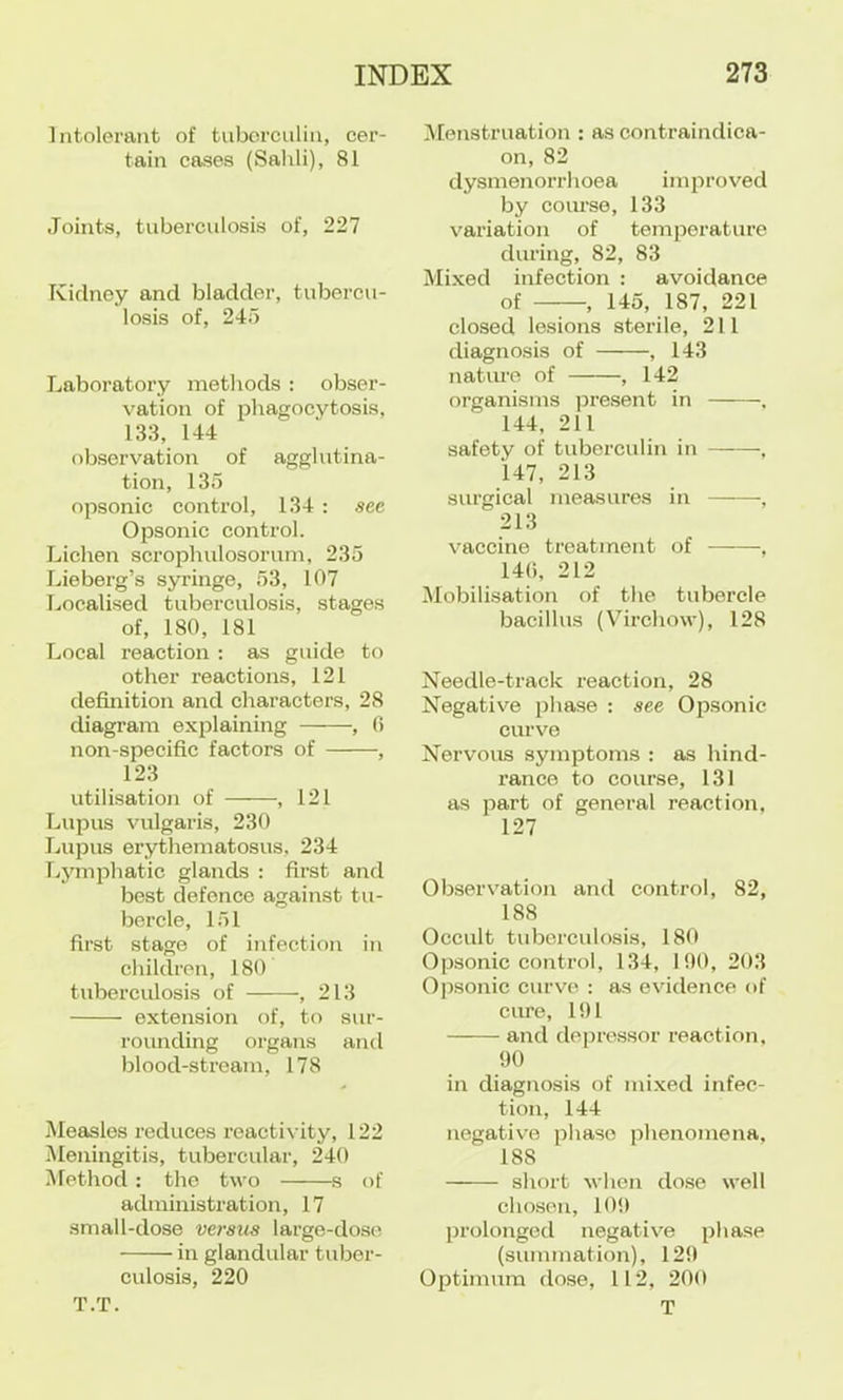 Intolerant of tuborciilin, cer- tain cases (Salili), 81 Joints, tuberculosis of, 227 Kidney and bladder, tubercu- losis of, 245 Laboratory methods : obser- vation of phagocytosis, 133, 144 observation of agglutina- tion, 135 opsonic control, 134 : see Opsonic control. Lichen scrophulosorum, 235 Lieberg’s syringe, 53, 107 Localised tuberculosis, stages of, 180, 181 Local reaction ; as guide to other reactions, 121 definition and characters, 28 diagram explaining , 0 non-specific factors of , 123 utilisation of , 121 Lupus vulgaris, 230 Lupus erythematosus, 234 Lymphatic glands : first and best defence against tu- bercle, 151 first stage of infection in childreii, 180 tuberculosis of , 213 extension of, to sur- rounding organs and blood-stream, 178 Measles reduces reactivity, 122 Meningitis, tubercular, 240 iUethod : the two s of administration, 17 small-dose versus large-dose in glandular tuber- culosis, 220 T.T. Menstruation : as contraindica- on, 82 dysmenorrhoea improved by coiu-se, 133 valuation of temperature during, 82, 83 Mixed infection : avoidance of , 145, 187, 221 closed lesions sterile, 211 diagnosis of , 143 nature of , 142 organisms pre.sent in , 144, 211 safety of tuberculin in ——, 147, 213 surgical measures in ■, 213 vaccine treatment of , 140, 212 Mobilisation of the tubercle bacillus (Virchow), 128 Needle-track reaction, 28 Negative phase : see Opsonic curve Nervous symptoms : as hind- rance to course, 131 as part of general reaction, 127 Observation and control, 82, 188 Occult tuberculosis, 180 Opsonic control, 134, 100, 203 Ojisonic curve : as evidence of cure, 101 and depressor reaction, 90 in diagnosis of mixed infec- tion, 144 negative phase phenomena, 188 short when dose well chosen, 109 prolonged negative phase (summation), 129 Optimum dose, 112, 200 T