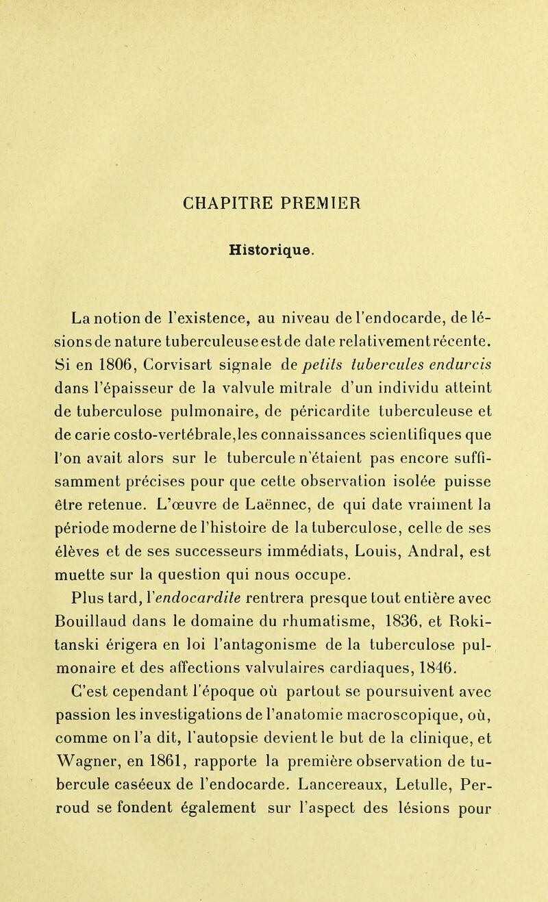 CHAPITRE PREMIER Historique. La notion de l'existence, au niveau de l'endocarde, delé- sionsde nature tuberculeuseestde date relativementrécente. Si en 1806, Corvisart signale de petits tubercules endurcis dans l'épaisseur de la valvule mitrale d'un individu atteint de tuberculose pulmonaire, de péricardite tuberculeuse et de carie costo-vertébrale,les connaissances scientifiques que l'on avait alors sur le tubercule n'étaient pas encore suffi- samment précises pour que cette observation isolée puisse être retenue. L'œuvre de Laënnec, de qui date vraiment la période moderne de l'histoire de la tuberculose, celle de ses élèves et de ses successeurs immédiats, Louis, Andral, est muette sur la question qui nous occupe. Plus tard, Xendocardite rentrera presque tout entière avec Rouillaud dans le domaine du rhumatisme, 1836, et Roki- tanski érigera en loi l'antagonisme de la tuberculose pul- monaire et des affections valvulaires cardiaques, 1846. C'est cependant l'époque où partout se poursuivent avec passion les investigations de l'anatomie macroscopique, où, comme on l'a dit, l'autopsie devient le but de la clinique, et Wagner, en 1861, rapporte la première observation de tu- bercule caséeux de l'endocarde. Lancereaux, Letulle, Per- roud se fondent également sur l'aspect des lésions pour