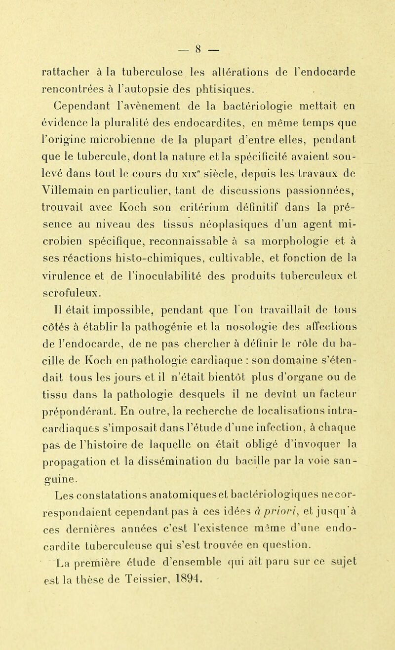 rattacher à la tuberculose les altérations de l'endocarde rencontrées à l'autopsie des phtisiques. Cependant l'avènement de la bactériologie mettait en évidence la pluralité des endocardites, en même temps que l'origine microbienne de la plupart d'entre elles, pendant que le tubercule, dont la nature et la spécificité avaient sou- levé dans tout le cours du xixe siècle, depuis les travaux de Villemain en particulier, tant de discussions passionnées, trouvait avec Koch son critérium définitif dans la pré- sence au niveau des tissus néoplasiques d'un agent mi- crobien spécifique, reconnaissable à sa morphologie et à ses réactions histo-chimiques, cultivable, et fonction de la virulence et de l'inoculabilité des produits tuberculeux et scrofuleux. Il était impossible, pendant que l'on travaillait de tous côtés à établir la pathogénie et la nosologie des affections de l'endocarde, de ne pas chercher à définir le rôle du ba- cille de Koch en pathologie cardiaque : son domaine s'éten- dait tous les jours et il n'était bientôt plus d'organe ou de tissu dans la pathologie desquels il ne devînt un facteur prépondérant. En outre, la recherche de localisations intra- cardiaques s'imposait dans l'étude d'une infection, à chaque pas de l'histoire de laquelle on était obligé d'invoquer la propagation et la dissémination du bacille par la voie san- guine. Les constatations anatomiqueset bactériologiques necor- respondaient cependant pas à ces idées à priori, et jusqu'à ces dernières années c'est l'existence m ;me d'une endo- cardite tuberculeuse qui s'est trouvée en question. La première étude d'ensemble qui ait paru sur ce sujet est la thèse de Teissier, 1894.