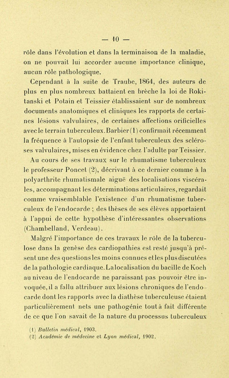 rôle dans l'évolution et dans la terminaison de la maladie, on ne pouvait lui accorder aucune importance clinique, aucun rôle pathologique. Cependant à la suite de Traube, 1864, des auteurs de plus en plus nombreux battaient en brèche la loi de Roki- tanski et Potain et Teissier établissaient sur de nombreux documents anatomiques et cliniques les rapports de certai- nes lésions valvulaires, de certaines affections orificielles avecle terrain tuberculeux.Barbier(l) confirmait récemment la fréquence à l'autopsie de l'enfant tuberculeux des scléro- ses valvulaires, mises en évidence chez l'adulte par Teissier. Au cours de ses travaux sur le rhumatisme tuberculeux le professeur Poncet (2), décrivant à ce dernier comme à la polyarthrite rhumatismale aiguë des localisations viscéra- les, accompagnant les déterminations articulaires, regardait comme vraisemblable l'existence d'un rhumatisme tuber- culeux de l'endocarde ; des thèses de ses élèves apportaient à l'appui de cette hypothèse d'intéressantes observations (Chambelland, Verdeau). Malgré l'importance de ces travaux le rôle de la tubercu- lose dans la genèse des cardiopathies est resté jusqu'à pré- sentune des questionsles moins connues etles plusdiscutées de la pathologie cardiaque.Lalocalisation du bacille de Koch au niveau de l'endocarde ne paraissant pas pouvoir être in- voquée, il a fallu attribuer aux lésions chroniques de l'endo- carde dont les rapports avec la diathèse tuberculeuse étaient particulièrement nets une pathogénie tout à fait différente de ce que l'on savait de la nature du processus tuberculeux (1) Bulletin médical, 1903. (2) Académie de médecine et Lyon médical, 1902.