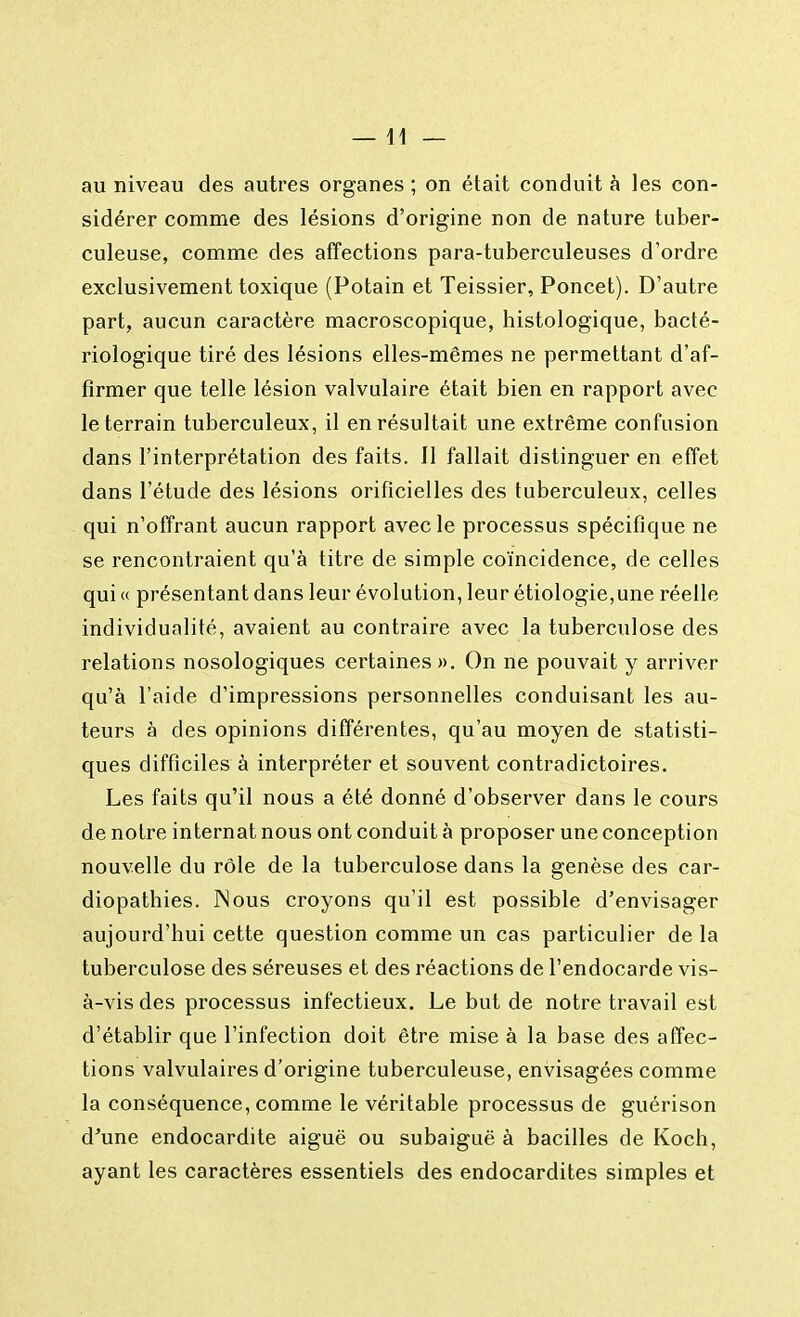 —11 — au niveau des autres organes ; on était conduit à les con- sidérer comme des lésions d'origine non de nature tuber- culeuse, comme des affections para-tuberculeuses d'ordre exclusivement toxique (Potain et Teissier, Poncet). D'autre part, aucun caractère macroscopique, histologique, bacté- riologique tiré des lésions elles-mêmes ne permettant d'af- firmer que telle lésion valvulaire était bien en rapport avec le terrain tuberculeux, il en résultait une extrême confusion dans l'interprétation des faits. Il fallait distinguer en effet dans l'étude des lésions orificielles des tuberculeux, celles qui n'offrant aucun rapport avec le processus spécifique ne se rencontraient qu'à titre de simple coïncidence, de celles qui « présentant dans leur évolution, leur étiologie,une réelle individualité, avaient au contraire avec la tuberculose des relations nosologiques certaines ». On ne pouvait y arriver qu'à l'aide d'impressions personnelles conduisant les au- teurs à des opinions différentes, qu'au moyen de statisti- ques difficiles à interpréter et souvent contradictoires. Les faits qu'il nous a été donné d'observer dans le cours de notre internat nous ont conduit à proposer une conception nouvelle du rôle de la tuberculose dans la genèse des car- diopathies. Nous croyons qu'il est possible d'envisager aujourd'hui cette question comme un cas particulier de la tuberculose des séreuses et des réactions de l'endocarde vis- à-vis des processus infectieux. Le but de notre travail est d'établir que l'infection doit être mise à la base des affec- tions valvulaires d'origine tuberculeuse, envisagées comme la conséquence, comme le véritable processus de guérison d'une endocardite aiguë ou subaiguë à bacilles de Koch, ayant les caractères essentiels des endocardites simples et