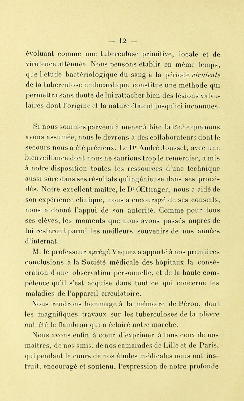 évoluant comme une tuberculose primitive, locale et de virulence atténuée. Nous pensons établir en même temps, qae l'étude bactériologique du sang à la période virulente de la tuberculose endocardique constitue une méthode qui permettra sans doute de lui rattacher bien des lésions valvu- laires dont l'origine et la nature étaient jusqu'ici inconnues. Si nous sommes parvenu à mener à bien la tache que nous avons assumée, nous le devrons à des collaborateurs dont le secours nous a été précieux. Le Dr André Jousset, avec une bienveillance dont nous ne saurions trop le remercier, a mis à notre disposition toutes les ressources d'une technique aussi sûre dans ses résultats qu'ingénieuse dans ses procé- dés. Notre excellent maître, le Dr OEttinger, nous a aidé de son expérience clinique, nous a encouragé de ses conseils, nous a donné l'appui de son autorité. Comme pour tous ses élèves, les moments que nous avons passés auprès de lui resteront parmi les meilleurs souvenirs de nos années d'internat. M. le professeur agrégé Vaquez a apporté à nos premières conclusions à la Société médicale des hôpitaux la consé- cration d'une observation personnelle, et de la haute com- pétence qu'il s'est acquise dans tout ce qui concerne les maladies de l'appareil circulatoire. Nous rendrons hommage à la mémoire de Péron, dont les magnifiques travaux sur les tuberculoses de la plèvre ont été le flambeau qui a éclairé notre marche. Nous avons enfin à cœur d'exprimer à tous ceux de nos maîtres, de nos amis, de nos camarades de Lille et de Paris, qui pendant le cours de nos études médicales nous ont ins- truit, encouragé et soutenu, l'expression de notre profonde