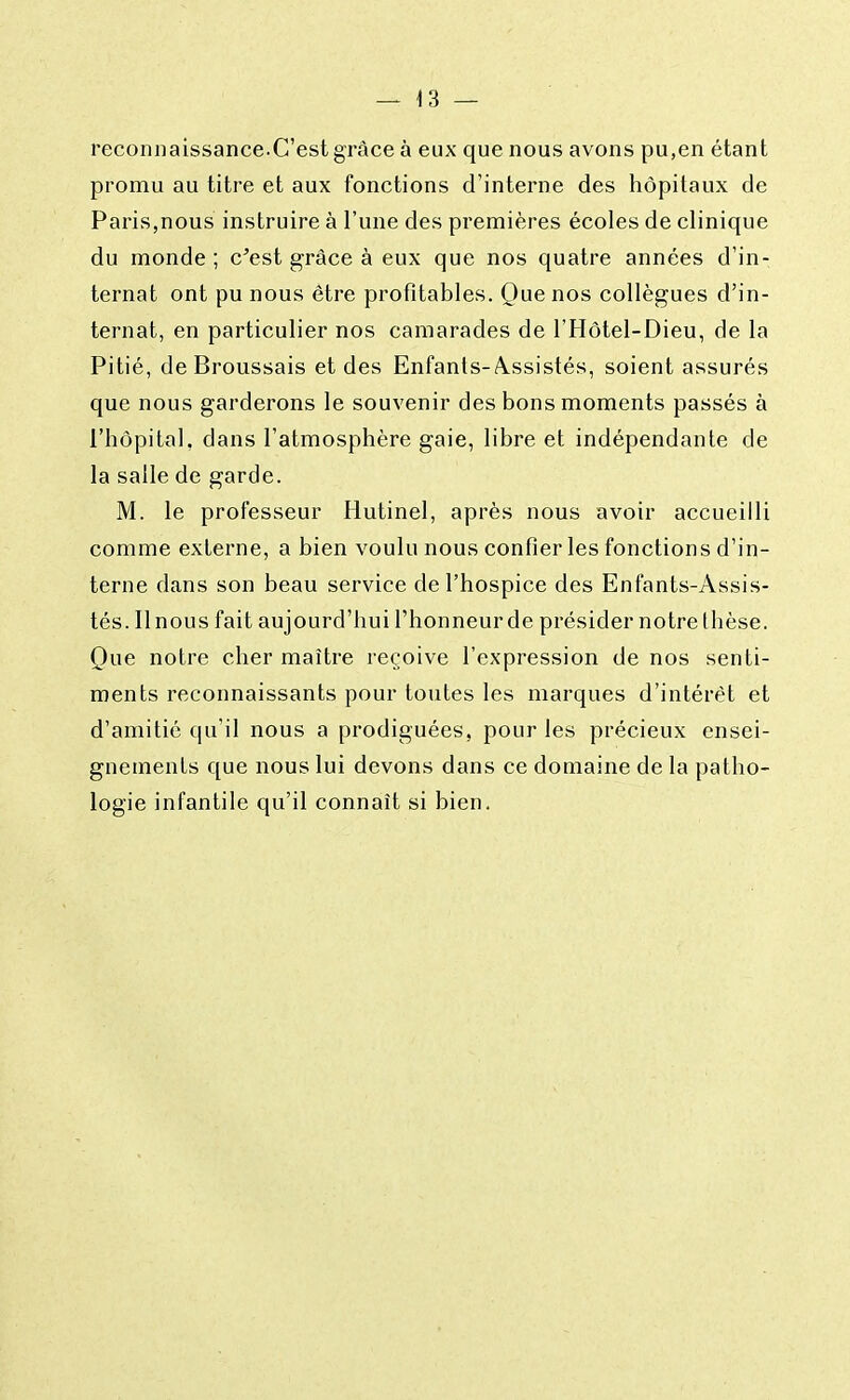 reconnaissance.C'est grâce à eux que nous avons pu,en étant promu au titre et aux fonctions d'interne des hôpitaux de Paris,nous instruire à l'une des premières écoles de clinique du monde ; c'est grâce à eux que nos quatre années d'in- ternat ont pu nous être profitables. Que nos collègues d'in- ternat, en particulier nos camarades de l'Hôtel-Dieu, de la Pitié, de Broussais et des Enfants-Assistés, soient assurés que nous garderons le souvenir des bons moments passés à l'hôpital, dans l'atmosphère gaie, libre et indépendante de la salle de garde. M. le professeur Hutinel, après nous avoir accueilli comme externe, a bien voulu nous confier les fonctions d'in- terne dans son beau service de l'hospice des Enfants-Assis- tés. Il nous fait aujourd'hui l'honneur de présider notre thèse. Que notre cher maître reçoive l'expression de nos senti- ments reconnaissants pour toutes les marques d'intérêt et d'amitié qu'il nous a prodiguées, pour les précieux ensei- gnements que nous lui devons dans ce domaine de la patho- logie infantile qu'il connaît si bien.