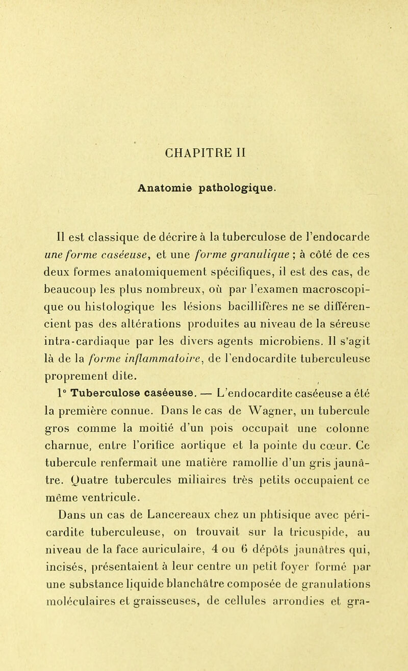 CHAPITRE II Anatomie pathologique. Il est classique de décrire à la tuberculose de l'endocarde une forme caséeuse, et une forme granulique ; à côté de ces deux formes anatomiquement spécifiques, il est des cas, de beaucoup les plus nombreux, où par l'examen macroscopi- que ou histologique les lésions bacillifères ne se différen- cient pas des altérations produites au niveau de la séreuse intra-cardiaque par les divers agents microbiens. Il s'agit là de la forme inflammatoire, de l'endocardite tuberculeuse proprement dite. 1° Tuberculose caséeuse. — L'endocardite caséeuse a été la première connue. Dans le cas de Wagner, un tubercule gros comme la moitié d'un pois occupait une colonne charnue, entre l'orifice aortique et la pointe du cœur. Ce tubercule renfermait une matière ramollie d'un gris jaunâ- tre. (Juatre tubercules miliaires très petits occupaient ce même ventricule. Dans un cas de Lancereaux chez un phtisique avec péri- cardite tuberculeuse, on trouvait sur la tricuspide, au niveau de la face auriculaire, 4 ou 6 dépôts jaunâtres qui, incisés, présentaient à leur centre un petit foyer formé par une substance liquide blanchâtre composée de granulations moléculaires et graisseuses, de cellules arrondies et gra-