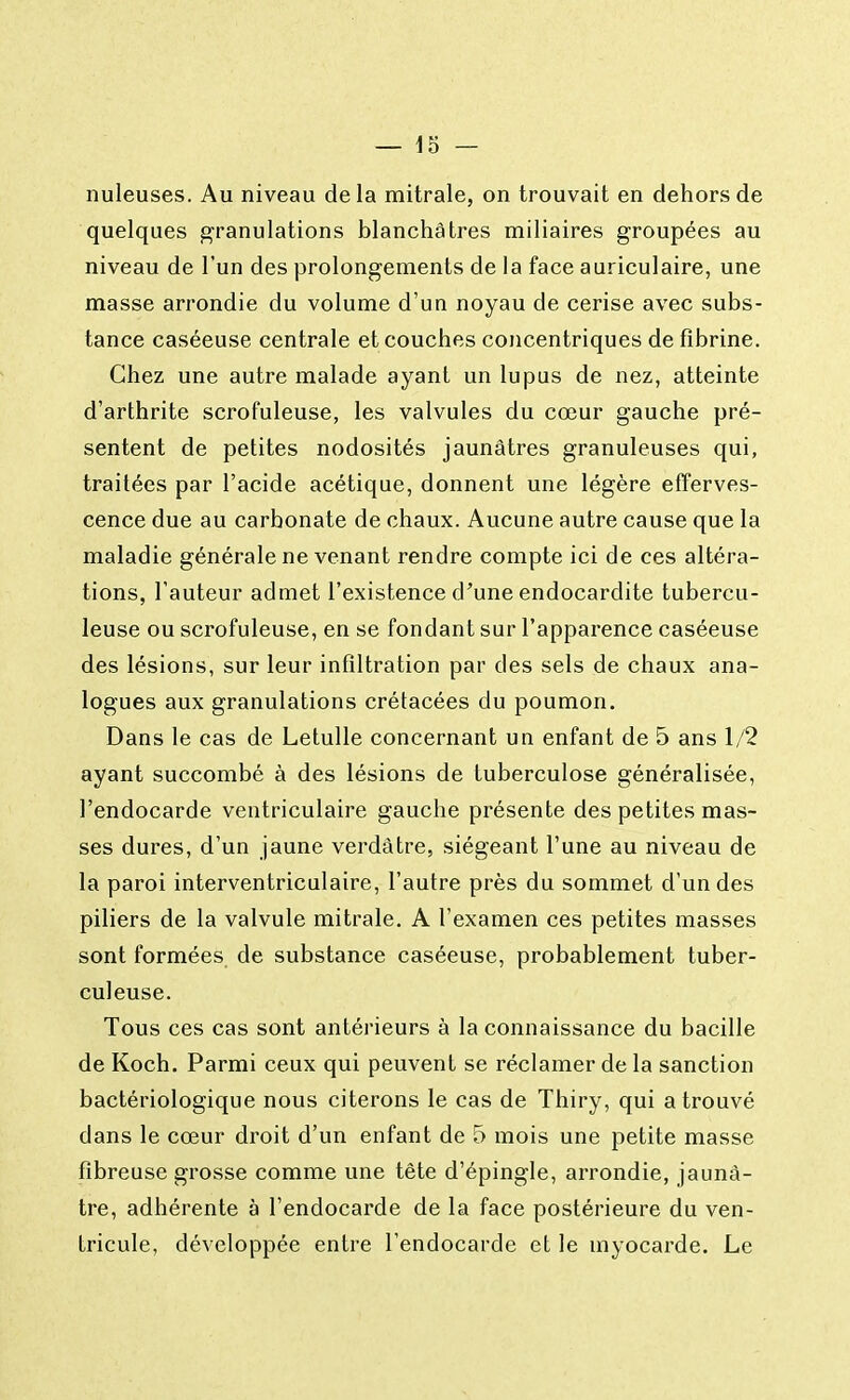 nuleuses. Au niveau delà mitrale, on trouvait en dehors de quelques granulations blanchâtres miliaires groupées au niveau de l'un des prolongements de la face auriculaire, une niasse arrondie du volume d'un noyau de cerise avec subs- tance caséeuse centrale et couches concentriques de fibrine. Chez une autre malade ayant un lupus de nez, atteinte d'arthrite scrofuleuse, les valvules du cœur gauche pré- sentent de petites nodosités jaunâtres granuleuses qui, traitées par l'acide acétique, donnent une légère efferves- cence due au carbonate de chaux. Aucune autre cause que la maladie générale ne venant rendre compte ici de ces altéra- tions, l'auteur admet l'existence d'une endocardite tubercu- leuse ou scrofuleuse, en se fondant sur l'apparence caséeuse des lésions, sur leur infiltration par des sels de chaux ana- logues aux granulations crétacées du poumon. Dans le cas de Letulle concernant uu enfant de 5 ans 1/2 ayant succombé à des lésions de tuberculose généralisée, l'endocarde ventriculaire gauche présente des petites mas- ses dures, d'un jaune verdàtre, siégeant l'une au niveau de la paroi interventriculaire, l'autre près du sommet d'un des piliers de la valvule mitrale. A l'examen ces petites masses sont formées de substance caséeuse, probablement tuber- culeuse. Tous ces cas sont antérieurs à la connaissance du bacille de Koch. Parmi ceux qui peuvent se réclamer de la sanction bactériologique nous citerons le cas de Thiry, qui a trouvé dans le cœur droit d'un enfant de 5 mois une petite masse fibreuse grosse comme une tête d'épingle, arrondie, jaunâ- tre, adhérente à l'endocarde de la face postérieure du ven- tricule, développée entre l'endocarde et le myocarde. Le