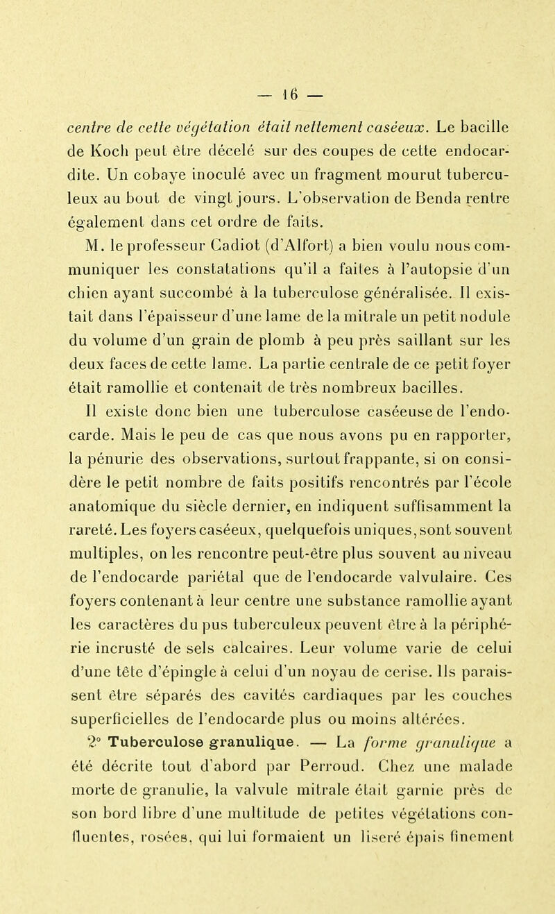 centre de cette végétation était nettement caséeux. Le bacille de Koch peut être décelé sur des coupes de cette endocar- dite. Un cobaye inoculé avec un fragment mourut tubercu- leux au bout de vingt jours. L'observation de Benda rentre également dans cet ordre de faits. M. le professeur Cadiot (d'Alfort) a bien voulu nous com- muniquer les constatations qu'il a faites à l'autopsie d'un cbien ayant succombé à la tuberculose généralisée. Il exis- tait dans l'épaisseur d'une lame de la mitrale un petit nodule du volume d'un grain de plomb à peu près saillant sur les deux faces de cette lame. La partie centrale de ce petit foyer était ramollie et contenait de très nombreux bacilles. Il existe donc bien une tuberculose caséeusede l'endo- carde. Mais le peu de cas que nous avons pu en rapporter, la pénurie des observations, surtout frappante, si on consi- dère le petit nombre de faits positifs rencontrés par l'école anatomique du siècle dernier, en indiquent suffisamment la rareté. Les foyers caséeux, quelquefois uniques, sont souvent multiples, on les rencontre peut-être plus souvent au niveau de l'endocarde pariétal que de l'endocarde valvulaire. Ces foyers contenant à leur centre une substance ramollie ayant les caractères du pus tuberculeux peuvent être à la périphé- rie incrusté de sels calcaires. Leur volume varie de celui d'une tête d'épingle à celui d'un noyau de cerise. Ils parais- sent être séparés des cavités cardiaques par les couches superficielles de l'endocarde plus ou moins altérées. 2° Tuberculose granulique. — La forme graniûi<jiie a été décrite tout d'abord par Perroud. Chez une malade morte de granulie, la valvule mitrale était garnie près de son bord libre d'une multitude de petites végétations con- llucntes, rosées, qui lui formaient un liseré épais finement