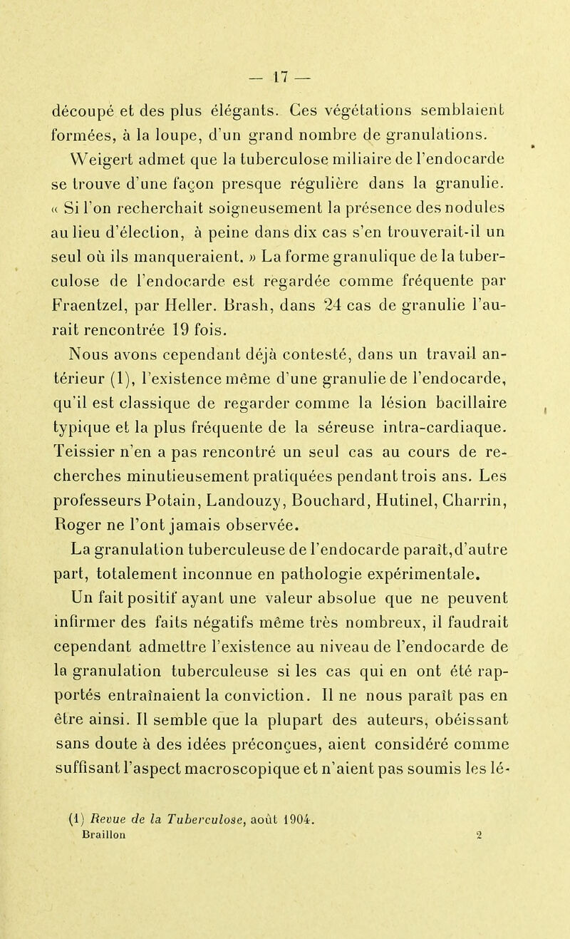 découpé et des plus élégants. Ces végétations semblaient formées, à la loupe, d'un grand nombre de granulations. Weigert admet que la tuberculose miliaire de l'endocarde se trouve d'une façon presque régulière dans la granulie. « Si l'on recherchait soigneusement la présence des nodules au lieu d'élection, à peine dans dix cas s'en trouverait-il un seul où ils manqueraient. » La forme granulique de la tuber- culose de l'endocarde est regardée comme fréquente par Fraentzel, par Heller. Brash, dans 24 cas de granulie l'au- rait rencontrée 19 fois. Nous avons cependant déjà contesté, dans un travail an- térieur (1), l'existence même d'une granulie de l'endocarde, qu'il est classique de regarder comme la lésion bacillaire typique et la plus fréquente de la séreuse intra-cardiaque. Teissier n'en a pas rencontré un seul cas au cours de re- cherches minutieusement pratiquées pendant trois ans. Les professeurs Potain, Landouzy, Bouchard, Hutinel, Charrin, Roger ne Font jamais observée. La granulation tuberculeuse de l'endocarde paraît,d'autre part, totalement inconnue en pathologie expérimentale. Un fait positif ayant une valeur absolue que ne peuvent infirmer des faits négatifs même très nombreux, il faudrait cependant admettre l'existence au niveau de l'endocarde de la granulation tuberculeuse si les cas qui en ont été rap- portés entraînaient la conviction. Il ne nous parait pas en être ainsi. Il semble que la plupart des auteurs, obéissant sans doute à des idées préconçues, aient considéré comme suffisant l'aspect macroscopique et n'aient pas soumis les lé- (1) Revue de la Tuberculose, août 1904. Braillon 2