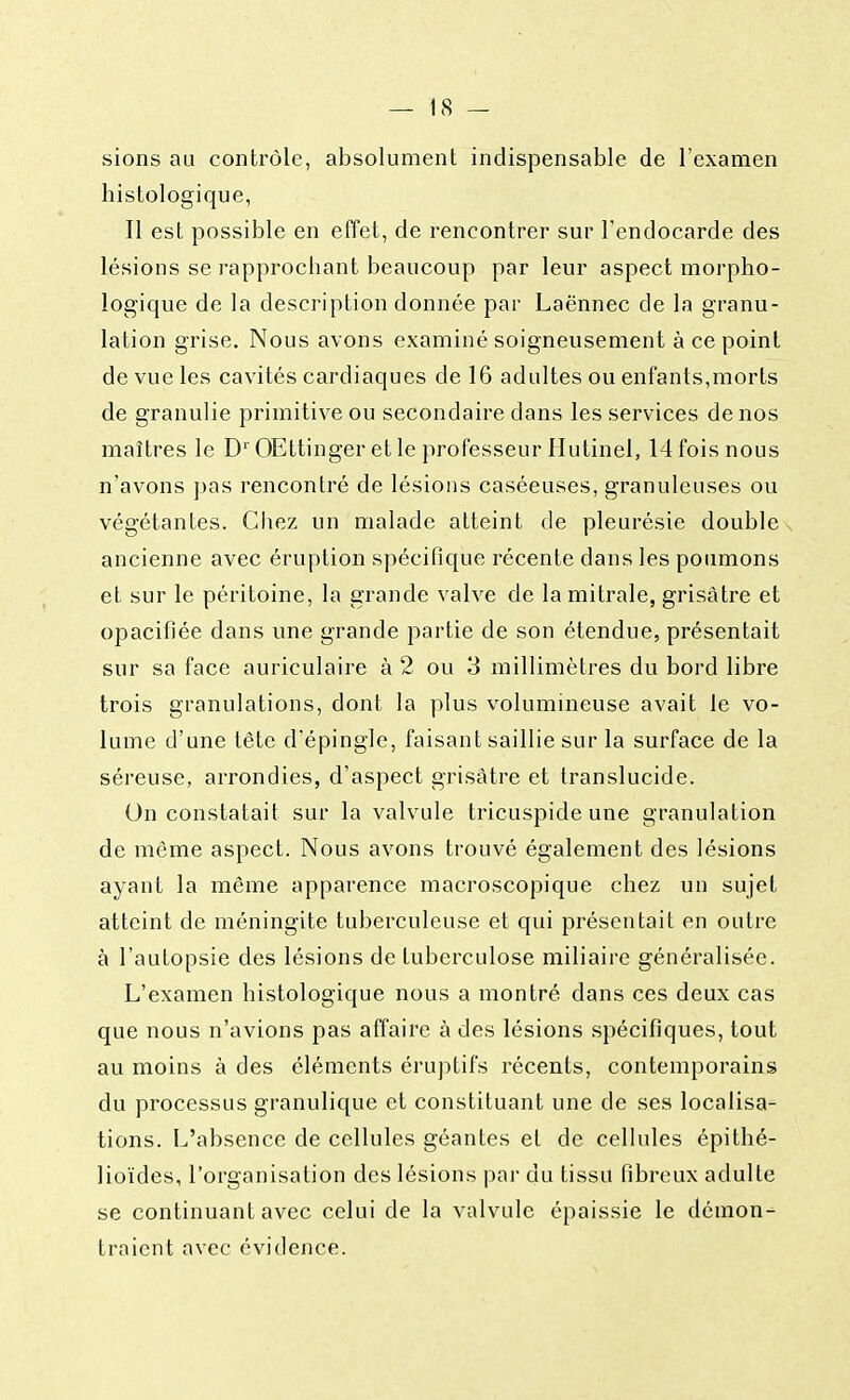 sions au contrôle, absolument indispensable de l'examen histologique, Il est possible en effet, de rencontrer sur l'endocarde des lésions se rapprochant beaucoup par leur aspect morpho- logique de la description donnée par Laënnec cle la granu- lation grise. Nous avons examiné soigneusement à ce point de vue les cavités cardiaques cle 16 adultes ou enfants,morts de granulie primitive ou secondaire dans les services de nos maîtres le D1' OEttinger et le professeur Hutinel, 14 fois nous n'avons pas rencontré de lésions caséeuses, granuleuses ou végétantes. Chez un malade atteint de pleurésie double ancienne avec éruption spécifique récente dans les poumons et sur le péritoine, la grande valve de la mitrale, grisâtre et opacifiée dans une grande partie de son étendue, présentait sur sa face auriculaire à 2 ou 3 millimètres du bord libre trois granulations, dont la plus volumineuse avait le vo- lume d'une tête d'épingle, faisant saillie sur la surface de la séreuse, arrondies, d'aspect grisâtre et translucide. On constatait sur la valvule tricuspide une granulation de même aspect. Nous avons trouvé également des lésions ayant la même apparence macroscopique chez un sujet atteint de méningite tuberculeuse et qui présentait en outre à l'autopsie des lésions de tuberculose miliaire généralisée. L'examen histologique nous a montré dans ces deux cas que nous n'avions pas affaire à des lésions spécifiques, tout au moins à des éléments éruptifs récents, contemporains du processus granulique et constituant une de ses localisa- tions. L'absence de cellules géantes et de cellules épithé- lioïdes, l'organisation des lésions par du tissu fibreux adulte se continuant avec celui de la valvule épaissie le démon- traient avec évidence.