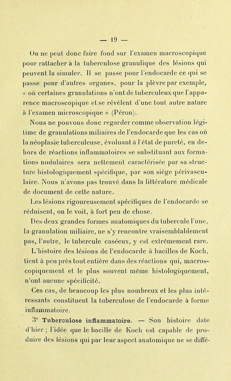 On ne peut donc faire fond sur l'examen macroscopique pour rattacher à la tuberculose granulique des lésions qui peuvent la simuler. Il se passe pour l'endocarde ce qui se passe pour d'autres organes, pour la plèvre par exemple, « où certaines granulations n'ont de tuberculeux que l'appa- rence macroscopique et se révèlent d'une tout autre nature à l'examen microscopique » (Péron). Nous ne pouvons donc regarder comme observation légi- time de granulations miliaires de l'endocarde que les cas où la néoplasie tuberculeuse, évoluant à l'état de pureté, en de- hors de réactions inflammatoires se substituant aux forma- tions nodulaires sera nettement caractérisée par sa struc- ture histologiquement spécifique, par son siège périvascu- laire. Nous n'avons pas trouvé dans la littérature médicale de document de cette nature. Les lésions rigoureusement spécifiques de l'endocarde se réduisent, on le voit, à fort peu de chose. Des deux grandes formes anatomiques du tubercule l'une, la granulation miliaire, ne s'y rencontre vraisemblablement pas, l'autre, le tubercule caséeux, y est extrêmement rare. L'histoire des lésions de l'endocarde à bacilles de Koch, tient à peu près tout entière dans des réactions qui, macros* copiquement et le plus souvent même histologiquement, n'ont aucune spécificité. Ces cas, de beaucoup les plus nombreux et les plus inté- ressants constituent la tuberculose de l'endocarde à forme inflammatoire. 3° Tuberculose inflammatoire. — Son histoire date d'hier ; l'idée que le bacille de Koch est capable de pro- duire des lésions qui par leur aspect anatomique ne se diffé-