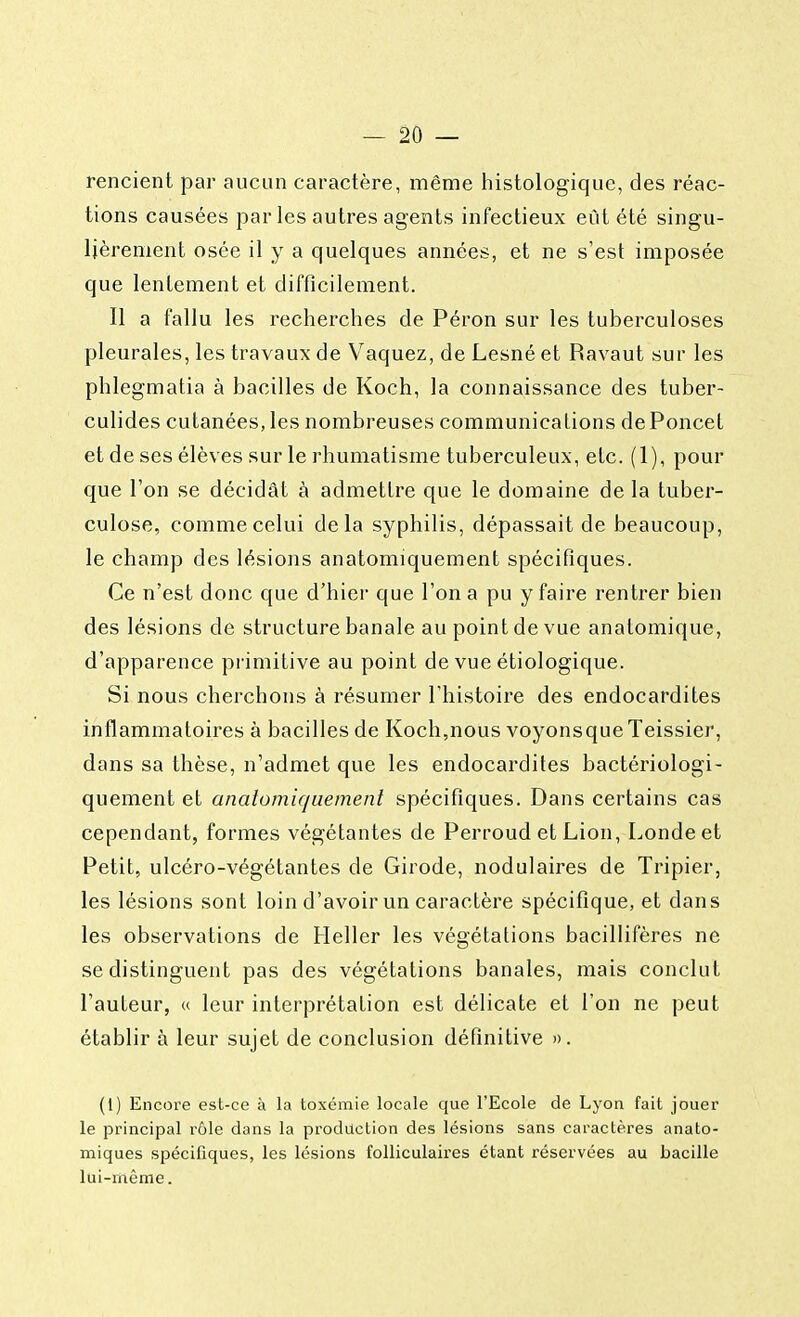 rencient par aucun caractère, même histologique, des réac- tions causées par les autres agents infectieux eût été singu- lièrement osée il y a quelques années, et ne s'est imposée que lentement et difficilement. Il a fallu les recherches de Péron sur les tuberculoses pleurales, les travaux de Vaquez, de Lesné et Ravaut sur les phlegmatia à bacilles de Koch, la connaissance des tuber- culides cutanées, les nombreuses communications dePoncet et de ses élèves sur le rhumatisme tuberculeux, etc. (1), pour que l'on se décidât à admettre que le domaine de la tuber- culose, comme celui delà syphilis, dépassait de beaucoup, le champ des lésions anatomiquement spécifiques. Ce n'est donc que d'hier que l'on a pu y faire rentrer bien des lésions de structure banale au point de vue analomique, d'apparence primitive au point de vue étiologique. Si nous cherchons à résumer l'histoire des endocardites inflammatoires à bacilles de Koch,nous voyonsqueTeissier, dans sa thèse, n'admet que les endocardites bactériologi- quement et anatomiquement spécifiques. Dans certains cas cependant, formes végétantes de Perroud et Lion, Londeet Petit, ulcéro-végétantes de Girode, nodulaires de Tripier, les lésions sont loin d'avoir un caractère spécifique, et dans les observations de Heller les végétations bacillifères ne se distinguent pas des végétations banales, mais conclut l'auteur, « leur interprétation est délicate et l'on ne peut établir à leur sujet de conclusion définitive ». (1) Encore est-ce à la toxémie locale que l'Ecole de Lyon fait jouer le principal rôle dans la production des lésions sans caractères anato- miques spécifiques, les lésions folliculaires étant réservées au bacille lui-même.