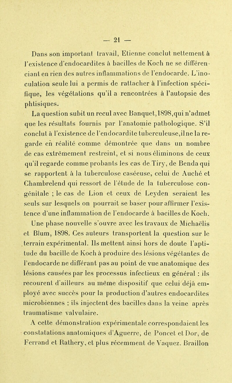 Dans son important travail, Etienne conclut nettement à l'existence d'endocardites à bacilles de Koch ne se différen- ciant en rien des autres inflammations cle l'endocarde. L'ino- culation seule lui a permis de rattacher à l'infection spéci- fique, les végétations qu'il a rencontrées à l'autopsie des phtisiques. La question subit un recul avec Banquet,1898,qui n'admet que les résultats fournis par l'anatomie pathologique. S'il conclut à l'existence de l'endocardite tuberculeuse,il ne la re- garde eh réalité comme démontrée que dans un nombre de cas extrêmement restreint, et si nous éliminons de ceux qu'il regarde comme probants les cas de Tiry, de Benda qui se rapportent à la tuberculose caséeuse, celui de Auché et Chambrelend qui ressort de l'étude de la tuberculose con- génitale ; le cas de Lion et ceux de Leyden seraient les seuls sur lesquels on pourrait se baser pour affirmer l'exis- tence d'une inflammation de l'endocarde à bacilles de Koch. Une phase nouvelle s'ouvre avec les travaux de Michaëlis et Blum, 1898. Ces auteurs transportent la question sur le terrain expérimental. Ils mettent ainsi hors de doute l'apti- tude du bacille de Koch à produire des lésions végétantes de l'endocarde ne différant pas au point de vue anatomique des lésions causées par les processus infectieux en général : ils recourent d'ailleurs au même dispositif que celui déjà em- ployé avec succès pour la production d'autres endocardites microbiennes : ils injectent des bacilles dans la veine après traumatisme valvulaire. A cette démonstration expérimentale correspondaient les constatations anatomiques d'Aguerre, de Poncet etDor, de Ferrand et Rathery, et plus récemment de Vaquez. Braillon