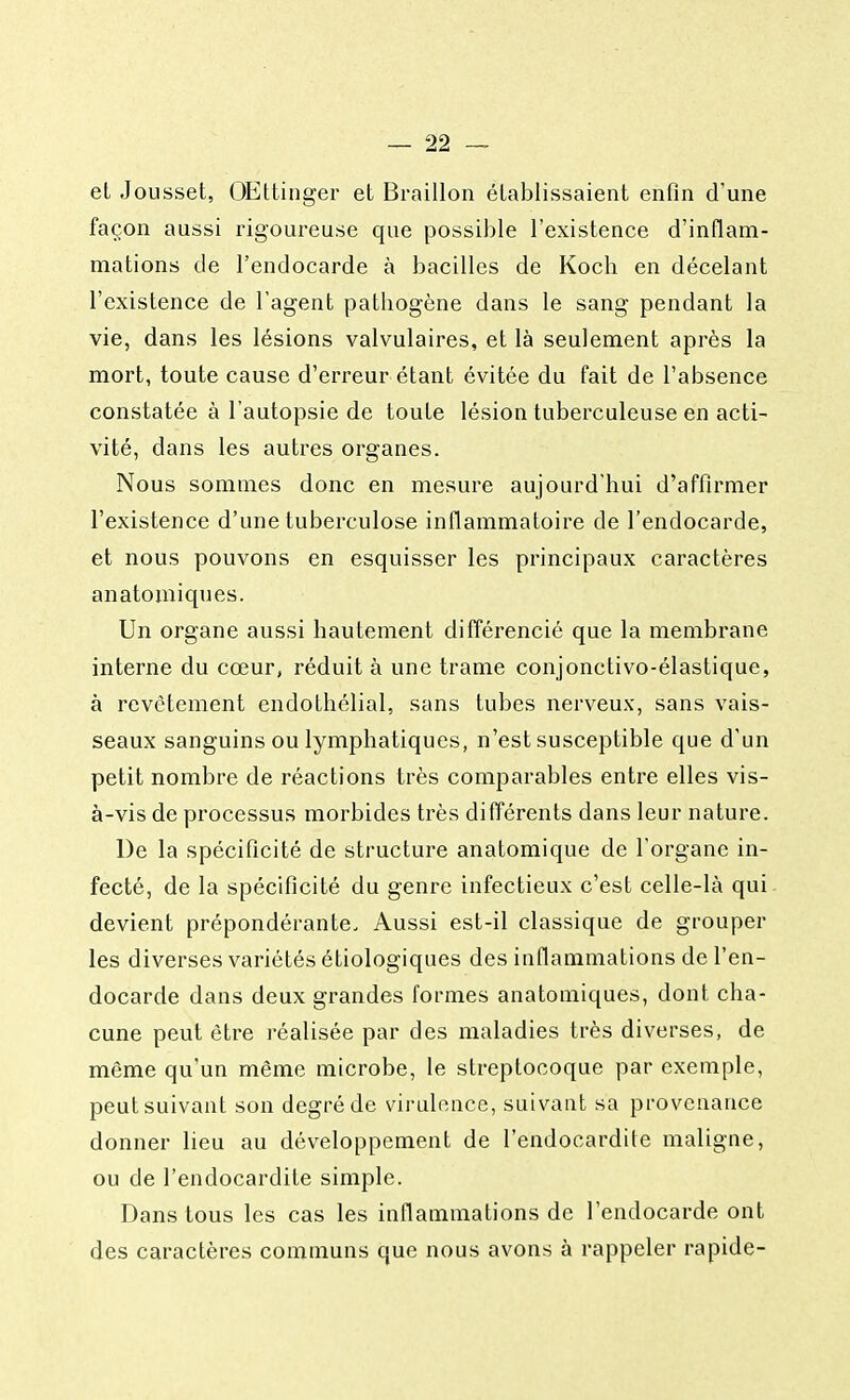 et Jousset, OEttinger et Braillon établissaient enfin d'une façon aussi rigoureuse que possible l'existence d'inflam- mations de l'endocarde à bacilles de Kocli en décelant l'existence de l'agent pathogène dans le sang pendant la vie, dans les lésions valvulaires, et là seulement après la mort, toute cause d'erreur étant évitée du fait de l'absence constatée à l'autopsie de toute lésion tuberculeuse en acti- vité, dans les autres organes. Nous sommes donc en mesure aujourd'hui d'affirmer l'existence d'une tuberculose inflammatoire de l'endocarde, et nous pouvons en esquisser les principaux caractères an atomiques. Un organe aussi hautement différencié que la membrane interne du cœur, réduit à une trame conjonctivo-élastique, à revêtement endothélial, sans tubes nerveux, sans vais- seaux sanguins ou lymphatiques, n'est susceptible que d'un petit nombre de réactions très comparables entre elles vis- à-vis de processus morbides très différents dans leur nature. De la spécificité de structure anatomique de l'organe in- fecté, de la spécificité du genre infectieux c'est celle-là qui devient prépondérante. Aussi est-il classique de grouper les diverses variétés étiologiques des inflammations de l'en- docarde dans deux grandes formes anatomiques, dont cha- cune peut être réalisée par des maladies très diverses, de même qu'un même microbe, le streptocoque par exemple, peut suivant son degré de virulence, suivant sa provenance donner lieu au développement de l'endocardite maligne, ou de l'endocardite simple. Dans tous les cas les inflammations de l'endocarde ont des caractères communs que nous avons à rappeler rapide-