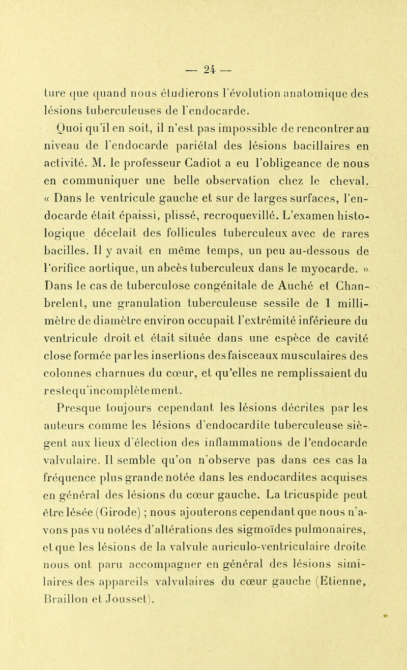 lure que quand nous étudierons l'évolution anatomique des lésions tuberculeuses de l'endocarde. Quoi qu'il en soit, il n'est pas impossible de rencontrer au niveau de l'endocarde pariétal des lésions bacillaires en activité. M. le professeur Gadiot a eu l'obligeance de nous en communiquer une belle observation chez le cheval. « Dans le ventricule gauche et sur de larges surfaces, l'en- docarde était épaissi, plissé, recroquevillé. L'examen histo- logique décelait des follicules tuberculeux avec de rares bacilles. Il y avait en même temps, un peu au-dessous de l'orifice aortique, un abcès tuberculeux dans le myocarde. » Dans le cas de tuberculose congénitale de Auché et Chan- brelent, une granulation tuberculeuse sessile de 1 milli- mètre de diamètre environ occupait l'extrémité inférieure du ventricule droit et était située dans une espèce de cavité close formée parles insertions desfaisceaux musculaires des colonnes charnues du cœur, et qu'elles ne remplissaient du restequ'incomplètement. Presque toujours cependant les lésions décrites par les auteurs comme les lésions d'endocardite tuberculeuse siè- gent aux lieux d'élection des inflammations de l'endocarde valvulaire. Il semble qu'on n'observe pas dans ces cas la fréquence plus grande notée dans les endocardites acquises en général des lésions du cœur gauche. La tricuspide peut être lésée (Girode) ; nous ajouterons cependant que nous n'a- vons pas vu notées d'altérations des sigmoïdes pulmonaires, et que les lésions de la valvule auriculo-ventriculaire droite nous ont paru accompagner en général des lésions simi- laires des appareils valvulaires du cœur gauche (Etienne, Braillon et Jousset).