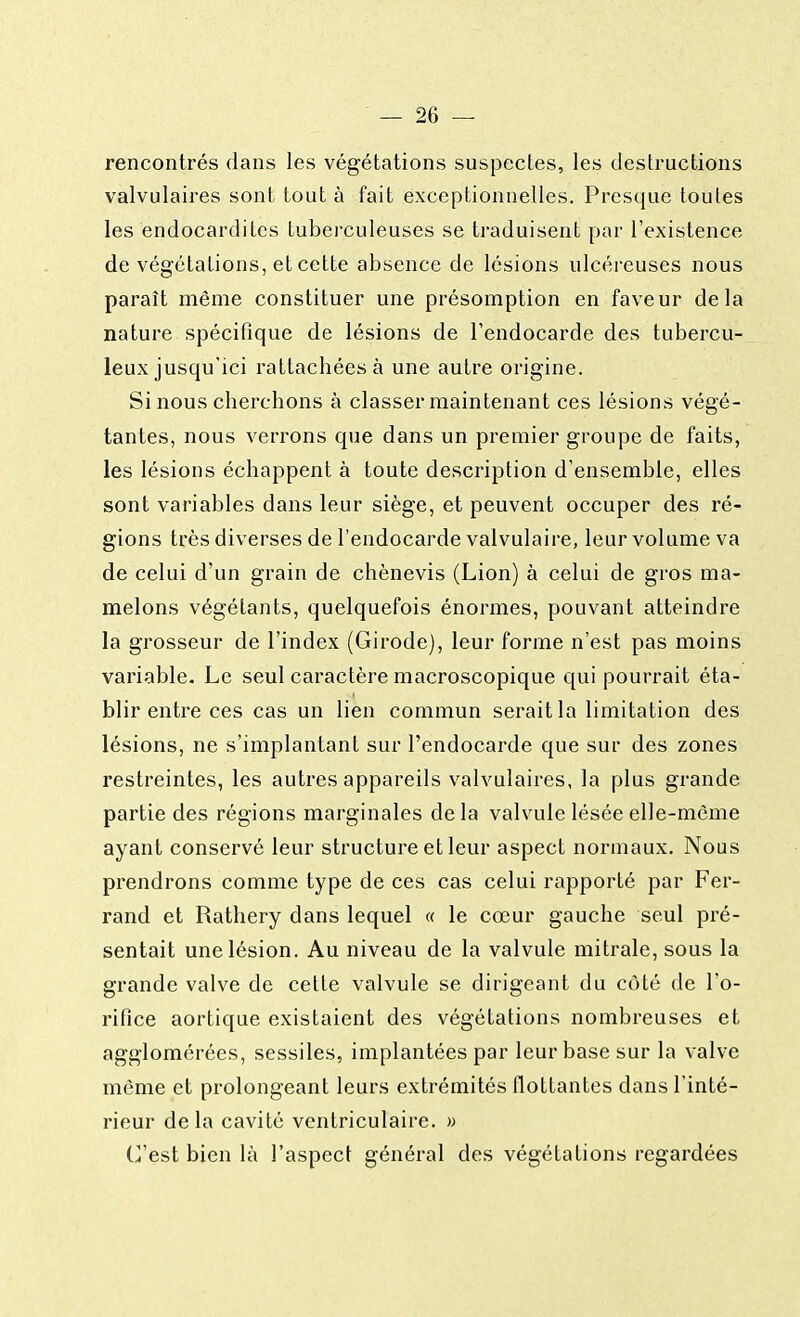 rencontrés dans les végétations suspectes, les destructions valvulaires sont tout à fait exceptionnelles. Presque toules les endocardites tuberculeuses se traduisent par l'existence de végétations, et cette absence de lésions ulcéreuses nous paraît même constituer une présomption en faveur delà nature spécifique de lésions de l'endocarde des tubercu- leux jusqu'ici rattachées à une autre origine. Si nous cherchons à classer maintenant ces lésions végé- tantes, nous verrons que dans un premier groupe de faits, les lésions échappent à toute description d'ensemble, elles sont variables dans leur siège, et peuvent occuper des ré- gions très diverses de l'endocarde valvulaire, leur volume va de celui d'un grain de chènevis (Lion) à celui de gros ma- melons végétants, quelquefois énormes, pouvant atteindre la grosseur de l'index (Girode), leur forme n'est pas moins variable. Le seul caractère macroscopique qui pourrait éta- blir entre ces cas un lien commun serait la limitation des lésions, ne s'implantant sur l'endocarde que sur des zones restreintes, les autres appareils valvulaires, la plus grande partie des régions marginales delà valvule lésée elle-même ayant conservé leur structure et leur aspect normaux. Nous prendrons comme type de ces cas celui rapporté par Fer- rand et Rathery dans lequel « le cœur gauche seul pré- sentait une lésion. Au niveau de la valvule mitrale, sous la grande valve de cette valvule se dirigeant du côté de l'o- rifice aortique existaient des végétations nombreuses et agglomérées, sessiles, implantées par leur base sur la valve même et prolongeant leurs extrémités flottantes dans l'inté- rieur delà cavité ventriculaire. » C'est bien là l'aspect général des végétations regardées