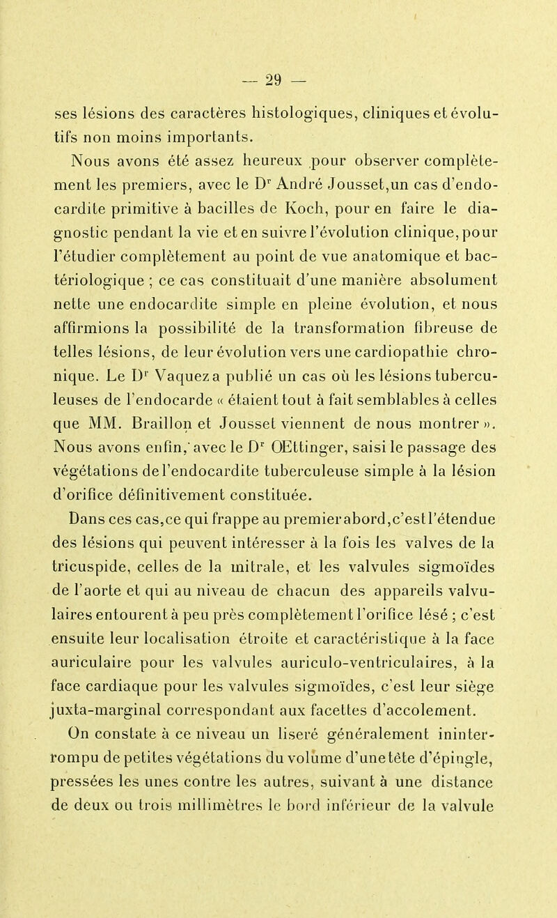 ses lésions des caractères histologiques, cliniques et évolu- tifs non moins importants. Nous avons été assez heureux pour observer complète- ment les premiers, avec le Dr André Jousset,un cas d'endo- cardite primitive à bacilles de Koch, pour en faire le dia- gnostic pendant la vie et en suivre l'évolution clinique, pour l'étudier complètement au point de vue anatomique et bac- tériologique ; ce cas constituait d'une manière absolument nette une endocardite simple en pleine évolution, et nous affirmions la possibilité de la transformation fibreuse de telles lésions, de leur évolution vers une cardiopathie chro- nique. Le Dr Vaquez a publié un cas où les lésions tubercu- leuses de l'endocarde « étaient tout à fait semblables à celles que MM. Braillon et Jousset viennent de nous montrer». Nous avons enfin, avec le Dr OEttinger, saisi le passage des végétations de l'endocardite tuberculeuse simple à la lésion d'orifice définitivement constituée. Dans ces cas,ce qui frappe au premierabord,c'estl'étendue des lésions qui peuvent intéresser à la fois les valves de la tricuspide, celles de la mitrale, et les valvules sigmoïdes de l'aorte et qui au niveau de chacun des appareils valvu- laires entourent à peu près complètement l'orifice lésé ; c'est ensuite leur localisation étroite et caractéristique à la face auriculaire pour les valvules auriculo-ventriculaires, à la face cardiaque pour les valvules sigmoïdes, c'est leur siège juxta-marginal correspondant aux facettes d'accolement. On constate à ce niveau un liseré généralement ininter- rompu de petites végétations du volume d'une tète d'épingle, pressées les unes contre les autres, suivant à une distance de deux ou trois millimètres le bord inférieur de la valvule