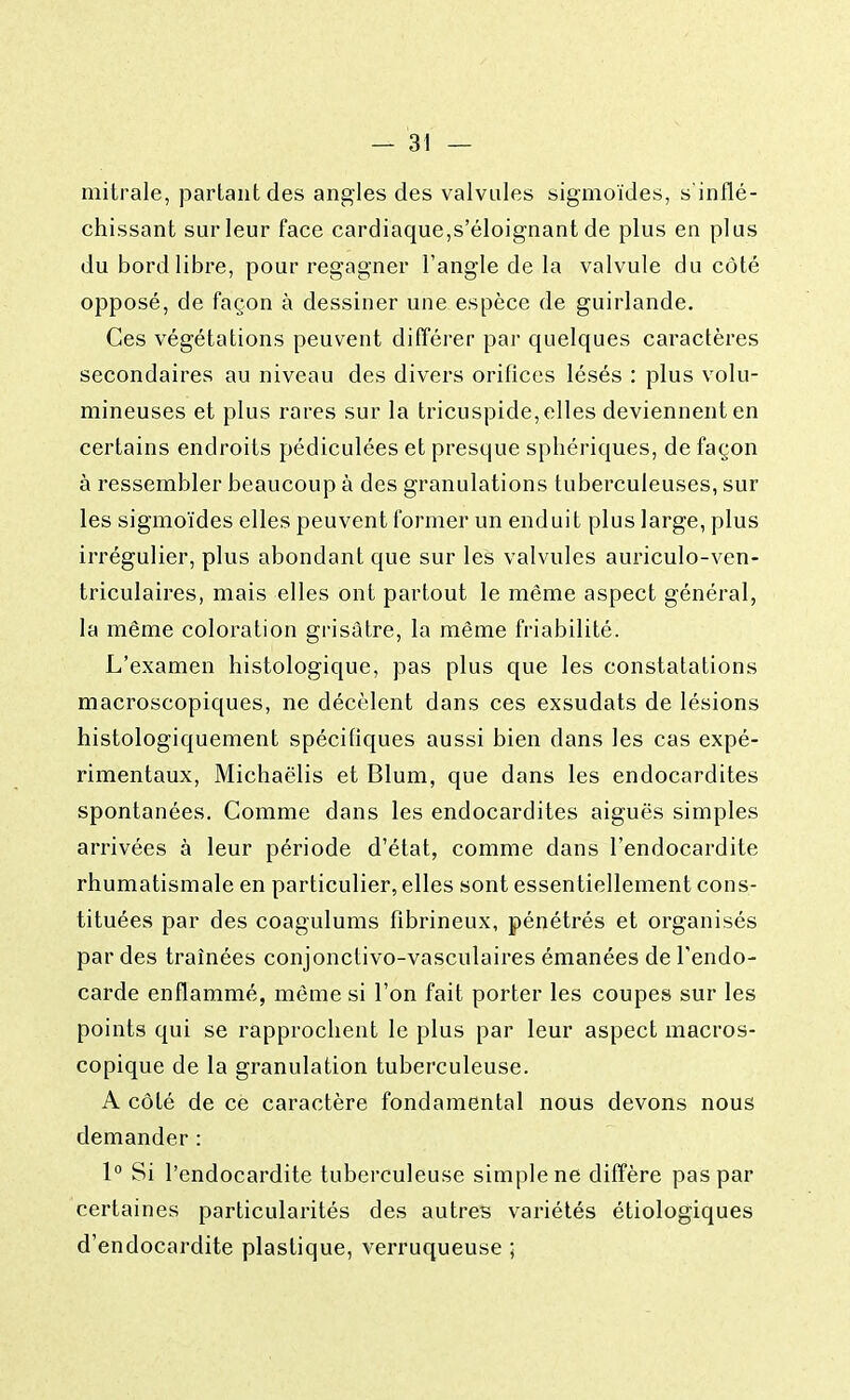 mitrale, partant des angles des valvules sigmoïdes, s'inflé- chissant sur leur face cardiaque,s'éloignant de plus en plus du bord libre, pour regagner l'angle de la valvule du côté opposé, de façon à dessiner une espèce de guirlande. Ces végétations peuvent différer par quelques caractères secondaires au niveau des divers orifices lésés : plus volu- mineuses et plus rares sur la tricuspide, elles deviennent en certains endroits pédiculées et presque spbériques, de façon à ressembler beaucoup à des granulations tuberculeuses, sur les sigmoïdes elles peuvent former un enduit plus large, plus irrégulier, plus abondant que sur les valvules auriculo-ven- triculaires, mais elles ont partout le même aspect général, la même coloration grisâtre, la même friabilité. L'examen histologique, pas plus que les constatations macroscopiques, ne décèlent dans ces exsudats de lésions histologiquement spécifiques aussi bien dans les cas expé- rimentaux, Michaëlis et Blum, que dans les endocardites spontanées. Comme dans les endocardites aiguës simples arrivées à leur période d'état, comme dans l'endocardite rhumatismale en particulier, elles sont essentiellement cons- tituées par des coagulums fibrineux, pénétrés et organisés par des traînées conjonctivo-vasculaires émanées de l'endo- carde enflammé, même si l'on fait porter les coupes sur les points qui se rapprochent le plus par leur aspect macros- copique de la granulation tuberculeuse. A côté de ce caractère fondamental nous devons nous demander : 1° Si l'endocardite tuberculeuse simple ne diffère pas par certaines particularités des autres variétés étiologiques d'endocardite plastique, verruqueuse ;