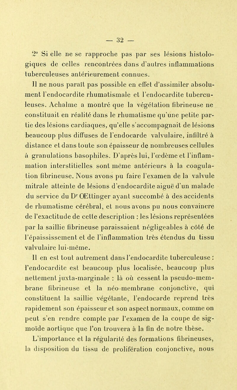 2° Si elle ne se rapproche pas par ses lésions histolo- giques de celles rencontrées dans d'autres inflammations tuberculeuses antérieurement connues. Il ne nous paraît pas possible en effet d'assimiler absolu- ment l'endocardite rhumatismale et l'endocardite tubercu- leuses. Achalme a montré que la végétation fibrineuse ne constituait en réalité dans le rhumatisme qu'une petite par- tie des lésions cardiaques, qu'elle s'accompagnait de lésions beaucoup plus diffuses de l'endocarde valvulaire, infiltré à distance et dans toute son épaisseur de nombreuses cellules à granulations basophiles. D'après lui, l'œdème et l'inflam- mation interstitielles sont même antérieurs à la coagula- tion fibrineuse. Nous avons pu faire l'examen de la valvule mitrale atteinte de lésions d'endocardite aiguë d'un malade du service du DrOEttinger ayant succombé à des accidents de rhumatisme cérébral, et nous avons pu nous convaincre de l'exactitude de celte description : les lésions représentées par la saillie fibrineuse paraissaient négligeables à côté de l'épaississement et de l'inflammation très étendus du tissu valvulaire lui-même. Il en est tout autrement dans l'endocardite tuberculeuse i l'endocardite est beaucoup plus localisée, beaucoup plus nettement juxta-marginale : là où cessent la pseudo-mem- brane fibrineuse et la néo membrane conjonctive, qui constituent la saillie végétante, l'endocarde reprend très rapidement son épaisseur et son aspect normaux, comme on peut s'en rendre compte par l'examen de la coupe de sig- moïde aortique que l'on trouvera à la fin de notre thèse. L'importance et la régularité des formations fibrineuses, la disposition du tissu de prolifération conjonctive, nous