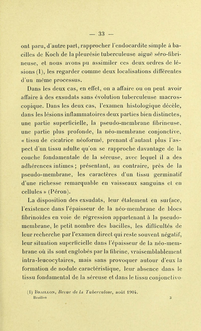 ont paru, d'autre part, rapprocher l'endocardite simple à ba- cilles de Koch de la pleurésie tuberculeuse aiguë séro-fibri- neuse, et nous avons pu assimiler ces deux ordres de lé- sions (1), les regarder comme deux localisations différentes d'un môme processus. Dans les deux cas, en effet, on a affaire ou on peut avoir affaire à des exsudats sans évolution tuberculeuse macros- copique. Dans les deux cas, l'examen histologique décèle, dans les lésions inflammatoires deux parties bien distinctes, une partie superficielle, la pseudo-membrane fibrineuse, une partie plus profonde, la néo-membrane conjonctive, « tissu de cicatrice néoformé, prenant d'autant plus l'as- pect d'un tissu adulte qu'on se rapproche davantage de la couche fondamentale de la séreuse, avec lequel il a des adhérences intimes ; présentant, au contraire, près de la pseudo-membrane, les caractères d'un tissu germinatif d'une richesse remarquable en vaisseaux sanguins et en cellules » (Péron). La disposition des exsudats, leur étalement en surface, l'existence dans l'épaisseur de la néo-membrane de blocs fibrinoïdes en voie de régression appartenant à la pseudo- membrane, le petit nombre des bacilles, les difficultés de leur recherche par l'examen direct qui reste souvent négatif, leur situation superficielle dans l'épaisseur de la néo-mem- brane où ils sont englobés parla fibrine, vraisemblablement intra-leucocytaires, mais sans provoquer autour d'eux la formation de nodule caractéristique, leur absence dans le tissu fondamental de la séreuse et dans le tissu conjonctivo- (i) Braillon, Revue de la Tuberculose, août 1904. Brailloti 3