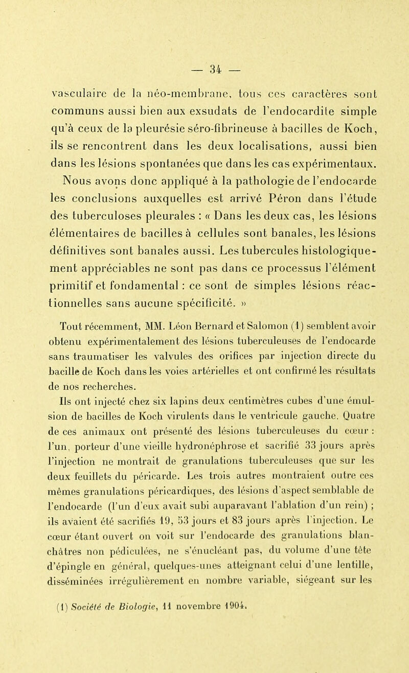 vasculaire de la néo-membrane, tous ces caractères sont communs aussi bien aux exsudats de l'endocardite simple qu'à ceux de la pleurésie séro-fibrineuse à bacilles de Koch, ils se rencontrent dans les deux localisations, aussi bien dans les lésions spontanées que dans les cas expérimentaux. Nous avons donc appliqué à la pathologie de l'endocarde les conclusions auxquelles est arrivé Péron dans l'étude des tuberculoses pleurales : « Dans les deux cas, les lésions élémentaires de bacilles à cellules sont banales, les lésions définitives sont banales aussi. Les tubercules histologique- ment appréciables ne sont pas dans ce processus l'élément primitif et fondamental : ce sont de simples lésions réac- tionnelles sans aucune spécificité. » Tout récemment, MM. Léon Bernard et Salomon (1 ) semblent avoir obtenu expérimentalement des lésions tuberculeuses de l'endocarde sans traumatiser les valvules des orifices par injection directe du bacille de Koch dans les voies artérielles et ont confirmé les résultats de nos recherches. Ils ont injecté chez six lapins deux centimètres cubes d'une étnul- sion de bacilles de Koch virulents dans le ventricule gauche. Quatre de ces animaux ont présenté des lésions tuberculeuses du cœur : l'un, porteur d'une vieille hydronéphrose et sacrifié 33 jours après l'injection ne montrait de granulations tuberculeuses que sur les deux feuillets du péricarde. Les trois autres montraient outre ces mêmes granulations péricardiques, des lésions d'aspect semblable de l'endocarde (l'un d'eux avait subi auparavant l'ablation d'un rein) ; ils avaient été sacrifiés 19, 53 jours et 83 jours après l'injection. Le cœur étant ouvert on voit sur l'endocarde des granulations blan- châtres non pédiculées, ne s'énucléant pas, du volume d'une tête d'épingle en général, quelques-unes atteignant celui d'une lentille, disséminées irrégulièrement en nombre variable, siégeant sur les (1) Société de Biologie, 11 novembre 1904.