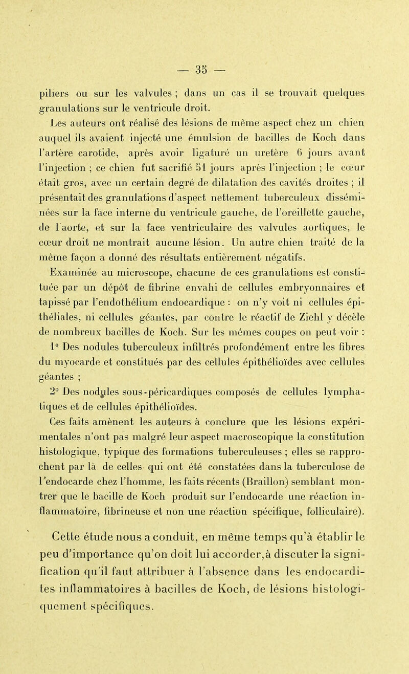 piliers ou sur les valvules ; dans un cas il se trouvait quelques granulations sur le ventricule droit. Les auteurs ont réalisé des lésions de même aspect chez un chien auquel ils avaient injecté une émulsion de bacilles de Koch dans l'artère carotide, après avoir ligaturé un uretère G jours avant l'injection ; ce chien fut sacrifié 51 jours après l'injection ; le cœur était gros, avec un certain degré de dilatation des cavités droites ; il présentait des granulations d'aspect nettement tuberculeux dissémi- nées sur la face interne du ventricule gauche, de l'oreillette gauche, de l'aorte, et sur la face ventriculaire des valvules aortiques, le cœur droit ne montrait aucune lésion. Un autre chien traité de la même façon a donné des résultats entièrement négatifs. Examinée au microscope, chacune de ces granulations est consti- tuée par un dépôt de fibrine envahi de cellules embryonnaires et tapissé par l'endothélium endocardique : on n'y voit ni cellules épi- théliales, ni cellules géantes, par contre le réactif de Ziehl y décèle de nombreux bacilles de Koch. Sur les mêmes coupes on peut voir : 1° Des nodules tuberculeux infiltrés profondément entre les fibres du myocarde et constitués par des cellules épithélioïdes avec cellules géantes ; 2° Des nodules sous-péricardiques composés de cellules lympha- tiques et de cellules épithélioïdes. Ces faits amènent les auteurs à conclure que les lésions expéri- mentales n'ont pas malgré leur aspect macroscopique la constitution histologique, typique des formations tuberculeuses ; elles se rappro- chent par là de celles qui ont été constatées dans la tuberculose de l'endocarde chez l'homme, les faits récents (Braillon) semblant mon- trer que le bacille de Koch produit sur l'endocarde une réaction in- flammatoire, fibrineuse et non une réaction spécifique, folliculaire). Cette étude nous a conduit, en même temps qu'à établir le peu d'importance qu'on doit lui accorder,à discuter la signi- fication qu'il faut attribuer à l'absence dans les endocardi- tes inflammatoires à bacilles de Koch, de lésions histologi- quement spécifiques.