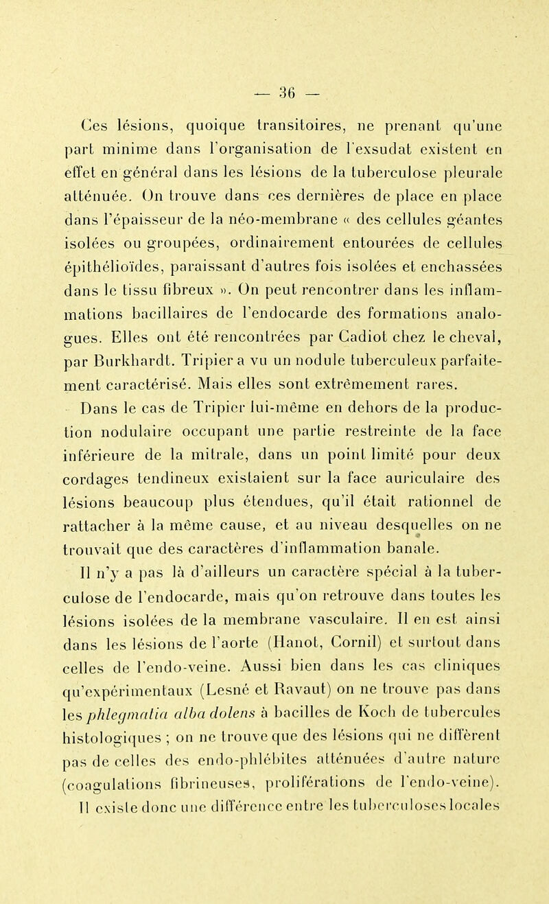 Ces lésions, quoique transitoires, ne prenant qu'une part minime dans l'organisation de l'exsudat existent en effet en général dans les lésions de la tuberculose pleurale atténuée. On trouve dans ces dernières de place en place dans l'épaisseur de la néo-membrane « des cellules géantes isolées ou groupées, ordinairement entourées de cellules épithélioïdes, paraissant d'autres fois isolées et enchâssées dans le tissu fibreux ». On peut rencontrer dans les inflam- mations bacillaires de l'endocarde des formations analo- gues. Elles ont été rencontrées par Cadiot chez le cheval, par Burkhardt. Tripier a vu un nodule tuberculeux parfaite- ment caractérisé. Mais elles sont extrêmement rares. Dans le cas de Tripier lui-même en dehors de la produc- tion nodulaire occupant une partie restreinte de la face inférieure de la mitrale, dans un point limité pour deux cordages tendineux existaient sur la face auriculaire des lésions beaucoup plus étendues, qu'il était rationnel de rattacher à la même cause, et au niveau desquelles on ne trouvait que des caractères d'inflammation banale. Il n'y a pas là d'ailleurs un caractère spécial à la tuber- culose de l'endocarde, mais qu'on retrouve dans toutes les lésions isolées de la membrane vasculaire. Il en est ainsi dans les lésions de l'aorte (Hanot, Cornil) et surtout dans celles de l'endo-veine. Aussi bien dans les cas cliniques qu'expérimentaux (Lesné et Ravaut) on ne trouve pas dans lesphlegmalia alba dolens à bacilles de Koch de tubercules histologiques ; on ne trouve que des lésions qui ne diffèrent pas de celles des endo-phlébites atténuées d'autre nature (coagulations fibrineuses, proliférations de l'endo-veine). Il existe donc une différence entre les tuberculoses locales