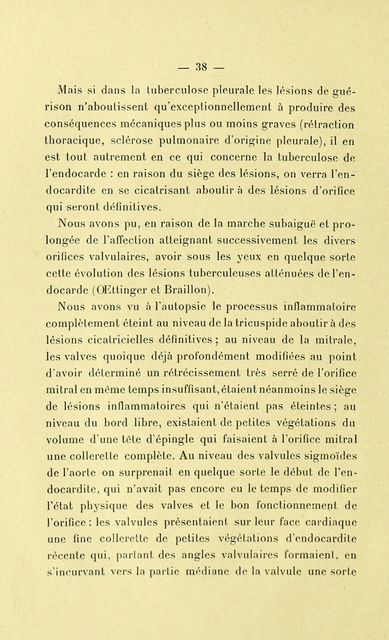 Mais si dans la tuberculose pleurale les lésions de gué- rison n'aboutissent qu'exceptionnellement à produire des conséquences mécaniques plus ou moins graves (rétraction tboracique, sclérose pulmonaire d'origine pleurale), il en est tout autrement en ce qui concerne la tuberculose de l'endocarde : en raison du siège des lésions, on verra l'en- docardite en se cicatrisant aboutir à des lésions d'orifice qui seront définitives. Nous avons pu, en raison de la marche subaiguë et pro- longée de l'affection atteignant successivement les divers orifices valvulaires, avoir sous les yeux en quelque sorte cette évolution des lésions tuberculeuses atténuées de l'en- docarde (OEttinger et Braillon). Nous avons vu à l'autopsie le processus inflammatoire complètement éteint au niveau de la tricuspide aboutir à des lésions cicatricielles définitives; au niveau de la mitrale, les valves quoique déjà profondément modifiées au point d'avoir déterminé un rétrécissement très serré de l'orifice mitral en même temps insuffisant, étaient néanmoins le siège de lésions inflammatoires qui n'étaient pas éteintes ; au niveau du bord libre, existaient de petites végétations du volume d'une tête d'épingle qui faisaient à l'orifice mitral une collerette complète. Au niveau des valvules sigmoïdes de l'aorte on surprenait en quelque sorte le début de l'en- docardite, qui n'avait pas encore eu le temps de modifier l'état physique des valves et le bon fonctionnement de l'orifice : les valvules présentaient sur leur face cardiaque une fine collerette de petites végétations d'endocardite récente qui, parlant des angles valvulaires formaient, en s'incurvant vers la partie médiane de la valvule une sorte