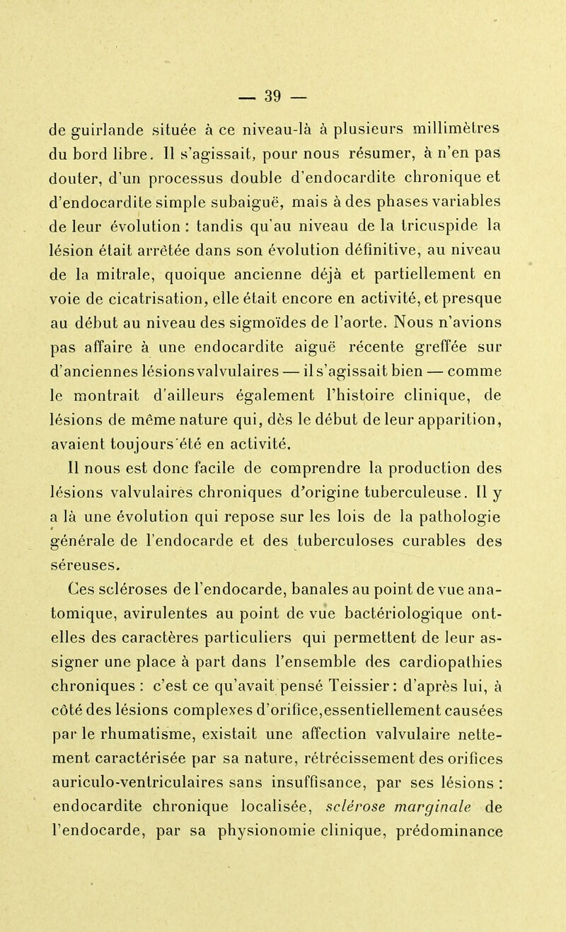 de guirlande située à ce niveau-là à plusieurs millimètres du bord libre. 11 s'agissait, pour nous résumer, à n'en pas douter, d'un processus double d'endocardite chronique et d'endocardite simple subaiguë, mais à des phases variables de leur évolution : tandis qu'au niveau de la tricuspide la lésion était arrêtée dans son évolution définitive, au niveau de la mitrale, quoique ancienne déjà et partiellement en voie de cicatrisation, elle était encore en activité, et presque au début au niveau des sigmoïdes de l'aorte. Nous n'avions pas affaire à une endocardite aiguë récente greffée sur d'anciennes lésionsvalvulaires — il s'agissait bien — comme le montrait d'ailleurs également l'histoire clinique, de lésions de même nature qui, dès le début de leur apparition, avaient toujours'été en activité. 11 nous est donc facile de comprendre la production des lésions valvulaires chroniques d'origine tuberculeuse. 11 y a là une évolution qui repose sur les lois de la pathologie générale de l'endocarde et des tuberculoses curables des séreuses. Ces scléroses de l'endocarde, banales au point de vue ana- tomique, avirulentes au point de vue bactériologique ont- elles des caractères particuliers qui permettent de leur as- signer une place à part dans l'ensemble des cardiopathies chroniques : c'est ce qu'avait pensé Teissier : d'après lui, à côté des lésions complexes d'orifice,essentiellement causées par le rhumatisme, existait une affection valvulaire nette- ment caractérisée par sa nature, rétrécissement des orifices auriculo-ventriculaires sans insuffisance, par ses lésions : endocardite chronique localisée, sclérose marginale de l'endocarde, par sa physionomie clinique, prédominance